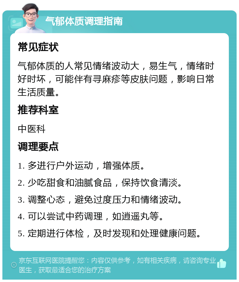 气郁体质调理指南 常见症状 气郁体质的人常见情绪波动大，易生气，情绪时好时坏，可能伴有寻麻疹等皮肤问题，影响日常生活质量。 推荐科室 中医科 调理要点 1. 多进行户外运动，增强体质。 2. 少吃甜食和油腻食品，保持饮食清淡。 3. 调整心态，避免过度压力和情绪波动。 4. 可以尝试中药调理，如逍遥丸等。 5. 定期进行体检，及时发现和处理健康问题。