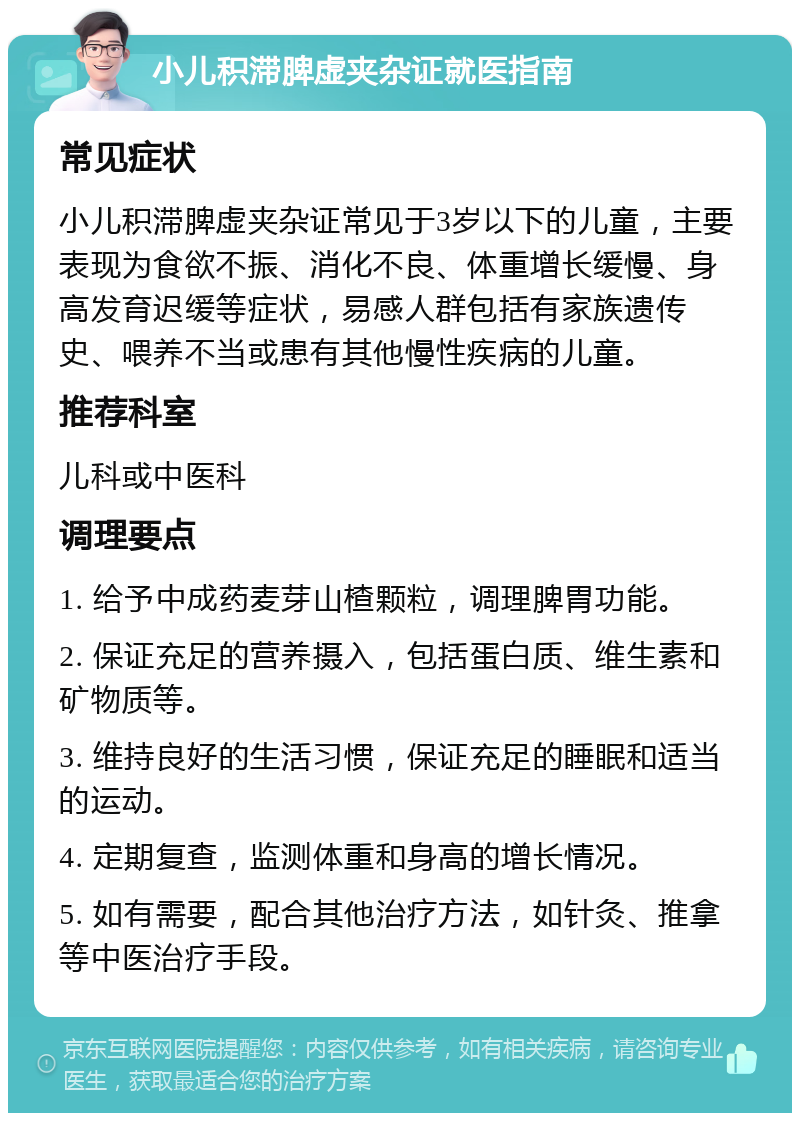 小儿积滞脾虚夹杂证就医指南 常见症状 小儿积滞脾虚夹杂证常见于3岁以下的儿童，主要表现为食欲不振、消化不良、体重增长缓慢、身高发育迟缓等症状，易感人群包括有家族遗传史、喂养不当或患有其他慢性疾病的儿童。 推荐科室 儿科或中医科 调理要点 1. 给予中成药麦芽山楂颗粒，调理脾胃功能。 2. 保证充足的营养摄入，包括蛋白质、维生素和矿物质等。 3. 维持良好的生活习惯，保证充足的睡眠和适当的运动。 4. 定期复查，监测体重和身高的增长情况。 5. 如有需要，配合其他治疗方法，如针灸、推拿等中医治疗手段。