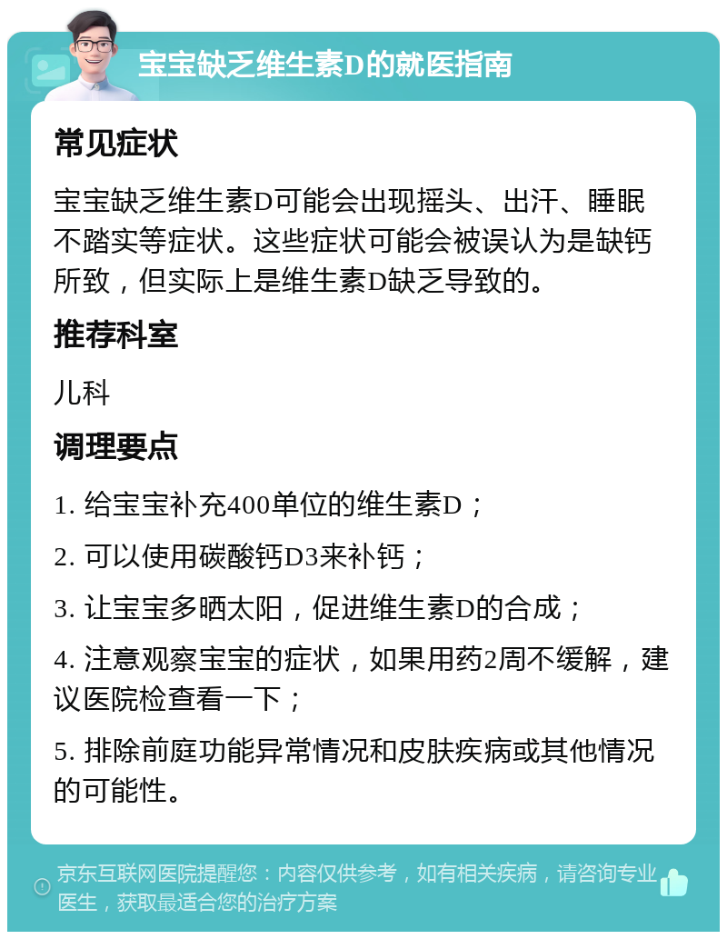 宝宝缺乏维生素D的就医指南 常见症状 宝宝缺乏维生素D可能会出现摇头、出汗、睡眠不踏实等症状。这些症状可能会被误认为是缺钙所致，但实际上是维生素D缺乏导致的。 推荐科室 儿科 调理要点 1. 给宝宝补充400单位的维生素D； 2. 可以使用碳酸钙D3来补钙； 3. 让宝宝多晒太阳，促进维生素D的合成； 4. 注意观察宝宝的症状，如果用药2周不缓解，建议医院检查看一下； 5. 排除前庭功能异常情况和皮肤疾病或其他情况的可能性。