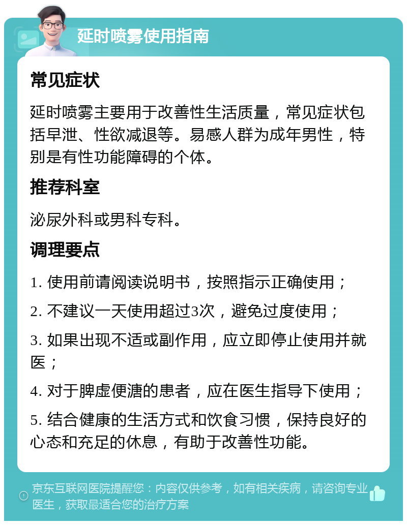 延时喷雾使用指南 常见症状 延时喷雾主要用于改善性生活质量，常见症状包括早泄、性欲减退等。易感人群为成年男性，特别是有性功能障碍的个体。 推荐科室 泌尿外科或男科专科。 调理要点 1. 使用前请阅读说明书，按照指示正确使用； 2. 不建议一天使用超过3次，避免过度使用； 3. 如果出现不适或副作用，应立即停止使用并就医； 4. 对于脾虚便溏的患者，应在医生指导下使用； 5. 结合健康的生活方式和饮食习惯，保持良好的心态和充足的休息，有助于改善性功能。