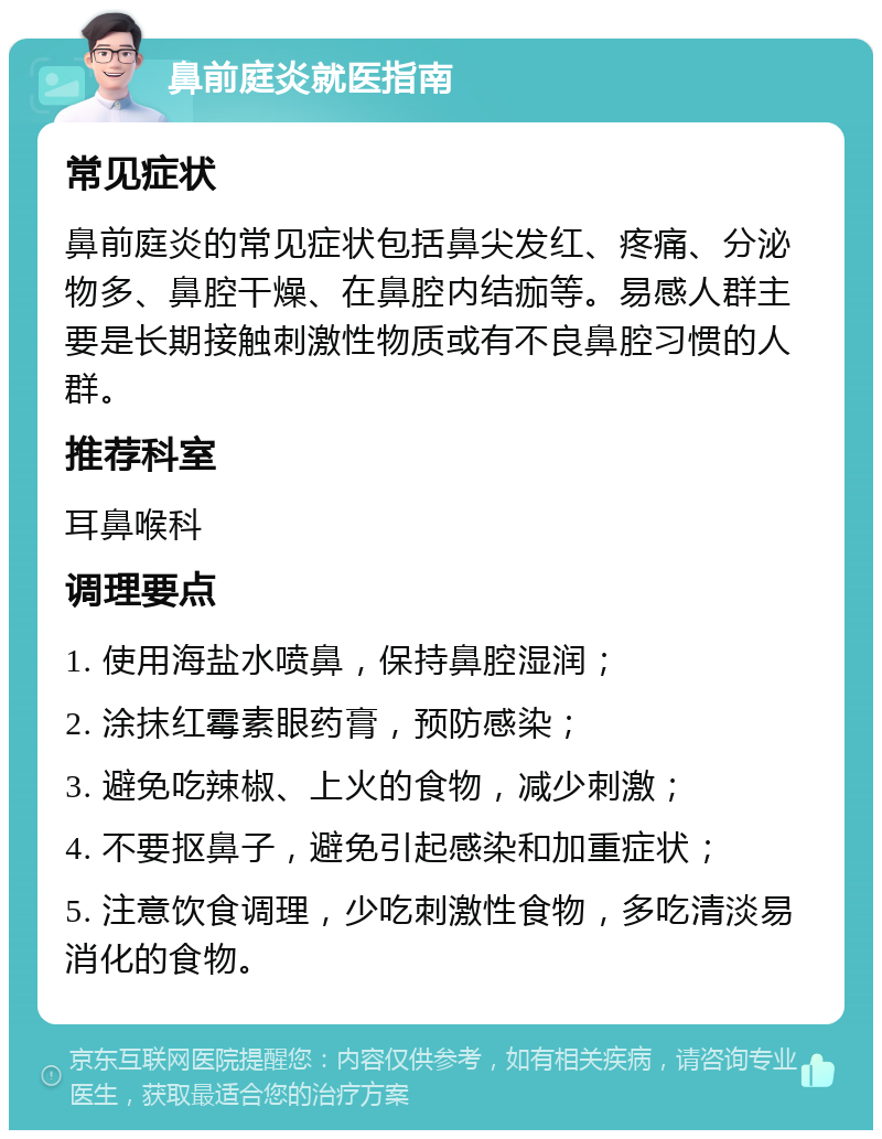 鼻前庭炎就医指南 常见症状 鼻前庭炎的常见症状包括鼻尖发红、疼痛、分泌物多、鼻腔干燥、在鼻腔内结痂等。易感人群主要是长期接触刺激性物质或有不良鼻腔习惯的人群。 推荐科室 耳鼻喉科 调理要点 1. 使用海盐水喷鼻，保持鼻腔湿润； 2. 涂抹红霉素眼药膏，预防感染； 3. 避免吃辣椒、上火的食物，减少刺激； 4. 不要抠鼻子，避免引起感染和加重症状； 5. 注意饮食调理，少吃刺激性食物，多吃清淡易消化的食物。