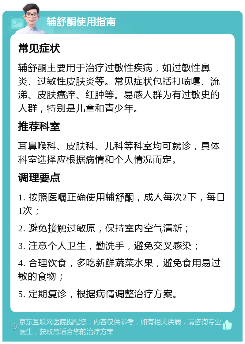 辅舒酮使用指南 常见症状 辅舒酮主要用于治疗过敏性疾病，如过敏性鼻炎、过敏性皮肤炎等。常见症状包括打喷嚏、流涕、皮肤瘙痒、红肿等。易感人群为有过敏史的人群，特别是儿童和青少年。 推荐科室 耳鼻喉科、皮肤科、儿科等科室均可就诊，具体科室选择应根据病情和个人情况而定。 调理要点 1. 按照医嘱正确使用辅舒酮，成人每次2下，每日1次； 2. 避免接触过敏原，保持室内空气清新； 3. 注意个人卫生，勤洗手，避免交叉感染； 4. 合理饮食，多吃新鲜蔬菜水果，避免食用易过敏的食物； 5. 定期复诊，根据病情调整治疗方案。