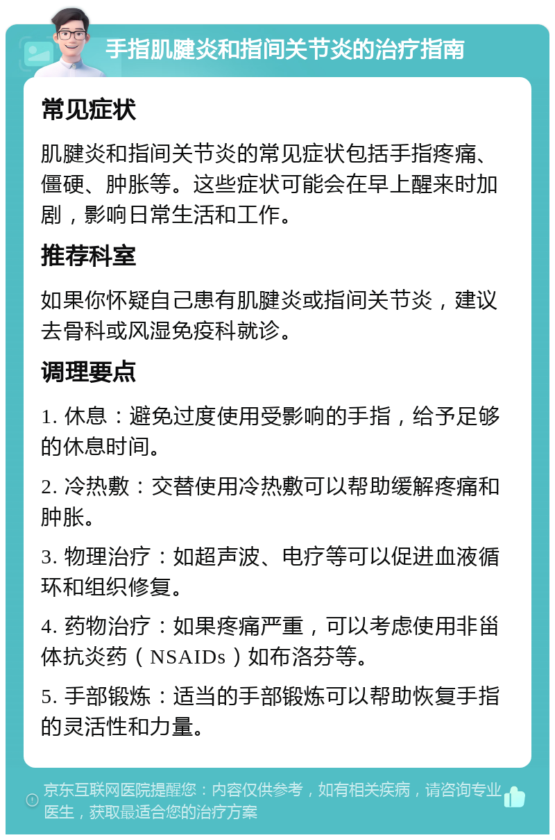 手指肌腱炎和指间关节炎的治疗指南 常见症状 肌腱炎和指间关节炎的常见症状包括手指疼痛、僵硬、肿胀等。这些症状可能会在早上醒来时加剧，影响日常生活和工作。 推荐科室 如果你怀疑自己患有肌腱炎或指间关节炎，建议去骨科或风湿免疫科就诊。 调理要点 1. 休息：避免过度使用受影响的手指，给予足够的休息时间。 2. 冷热敷：交替使用冷热敷可以帮助缓解疼痛和肿胀。 3. 物理治疗：如超声波、电疗等可以促进血液循环和组织修复。 4. 药物治疗：如果疼痛严重，可以考虑使用非甾体抗炎药（NSAIDs）如布洛芬等。 5. 手部锻炼：适当的手部锻炼可以帮助恢复手指的灵活性和力量。