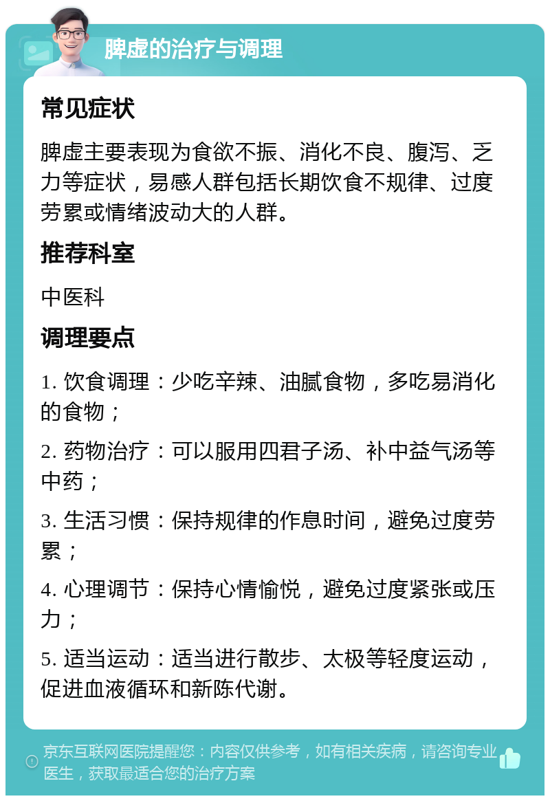 脾虚的治疗与调理 常见症状 脾虚主要表现为食欲不振、消化不良、腹泻、乏力等症状，易感人群包括长期饮食不规律、过度劳累或情绪波动大的人群。 推荐科室 中医科 调理要点 1. 饮食调理：少吃辛辣、油腻食物，多吃易消化的食物； 2. 药物治疗：可以服用四君子汤、补中益气汤等中药； 3. 生活习惯：保持规律的作息时间，避免过度劳累； 4. 心理调节：保持心情愉悦，避免过度紧张或压力； 5. 适当运动：适当进行散步、太极等轻度运动，促进血液循环和新陈代谢。