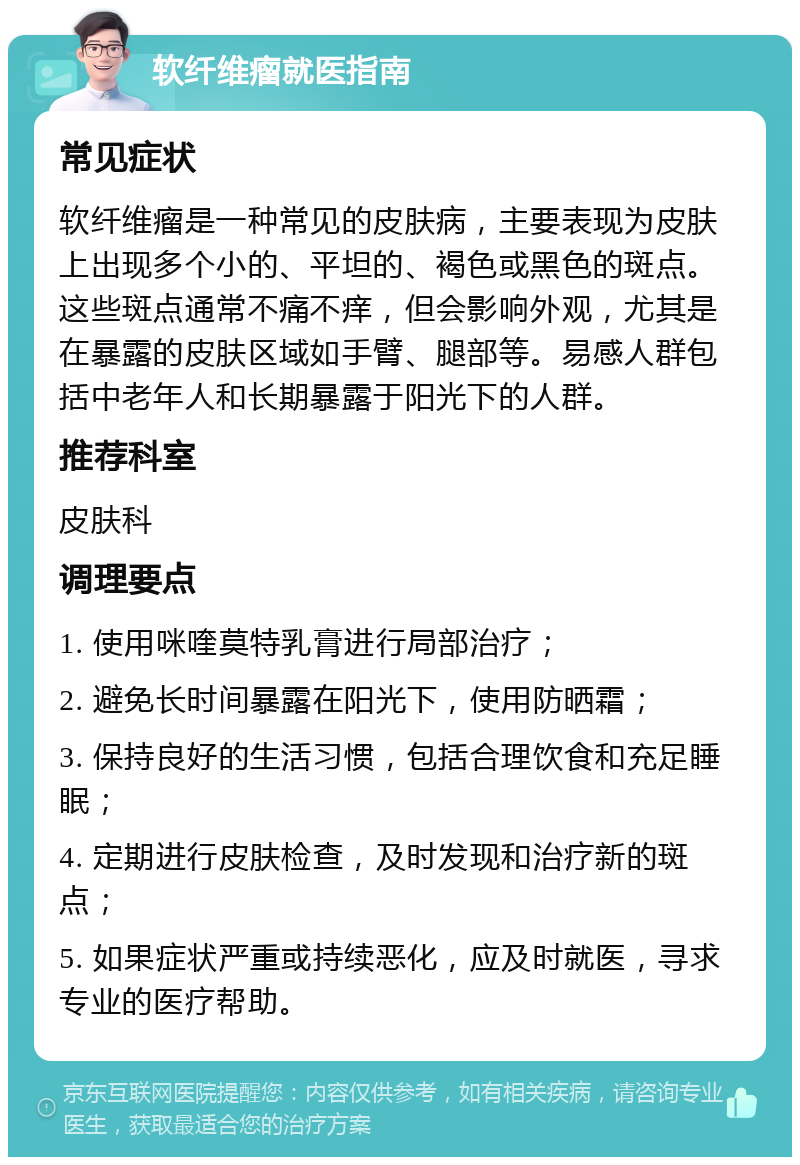 软纤维瘤就医指南 常见症状 软纤维瘤是一种常见的皮肤病，主要表现为皮肤上出现多个小的、平坦的、褐色或黑色的斑点。这些斑点通常不痛不痒，但会影响外观，尤其是在暴露的皮肤区域如手臂、腿部等。易感人群包括中老年人和长期暴露于阳光下的人群。 推荐科室 皮肤科 调理要点 1. 使用咪喹莫特乳膏进行局部治疗； 2. 避免长时间暴露在阳光下，使用防晒霜； 3. 保持良好的生活习惯，包括合理饮食和充足睡眠； 4. 定期进行皮肤检查，及时发现和治疗新的斑点； 5. 如果症状严重或持续恶化，应及时就医，寻求专业的医疗帮助。