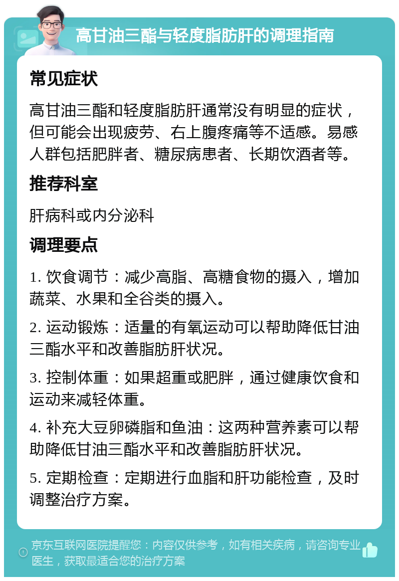 高甘油三酯与轻度脂肪肝的调理指南 常见症状 高甘油三酯和轻度脂肪肝通常没有明显的症状，但可能会出现疲劳、右上腹疼痛等不适感。易感人群包括肥胖者、糖尿病患者、长期饮酒者等。 推荐科室 肝病科或内分泌科 调理要点 1. 饮食调节：减少高脂、高糖食物的摄入，增加蔬菜、水果和全谷类的摄入。 2. 运动锻炼：适量的有氧运动可以帮助降低甘油三酯水平和改善脂肪肝状况。 3. 控制体重：如果超重或肥胖，通过健康饮食和运动来减轻体重。 4. 补充大豆卵磷脂和鱼油：这两种营养素可以帮助降低甘油三酯水平和改善脂肪肝状况。 5. 定期检查：定期进行血脂和肝功能检查，及时调整治疗方案。