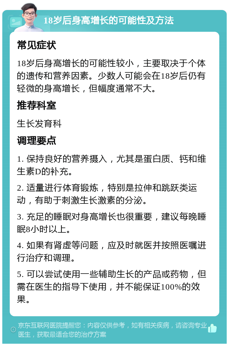 18岁后身高增长的可能性及方法 常见症状 18岁后身高增长的可能性较小，主要取决于个体的遗传和营养因素。少数人可能会在18岁后仍有轻微的身高增长，但幅度通常不大。 推荐科室 生长发育科 调理要点 1. 保持良好的营养摄入，尤其是蛋白质、钙和维生素D的补充。 2. 适量进行体育锻炼，特别是拉伸和跳跃类运动，有助于刺激生长激素的分泌。 3. 充足的睡眠对身高增长也很重要，建议每晚睡眠8小时以上。 4. 如果有肾虚等问题，应及时就医并按照医嘱进行治疗和调理。 5. 可以尝试使用一些辅助生长的产品或药物，但需在医生的指导下使用，并不能保证100%的效果。