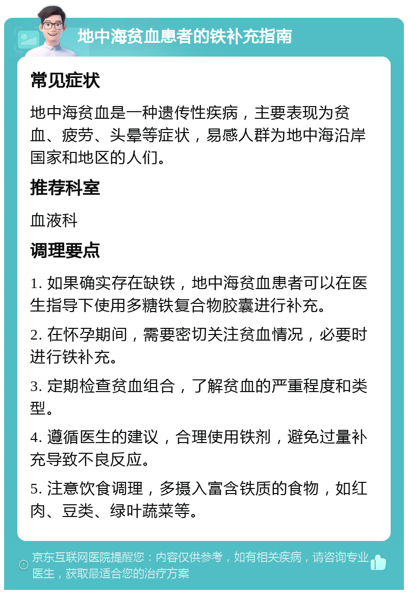 地中海贫血患者的铁补充指南 常见症状 地中海贫血是一种遗传性疾病，主要表现为贫血、疲劳、头晕等症状，易感人群为地中海沿岸国家和地区的人们。 推荐科室 血液科 调理要点 1. 如果确实存在缺铁，地中海贫血患者可以在医生指导下使用多糖铁复合物胶囊进行补充。 2. 在怀孕期间，需要密切关注贫血情况，必要时进行铁补充。 3. 定期检查贫血组合，了解贫血的严重程度和类型。 4. 遵循医生的建议，合理使用铁剂，避免过量补充导致不良反应。 5. 注意饮食调理，多摄入富含铁质的食物，如红肉、豆类、绿叶蔬菜等。