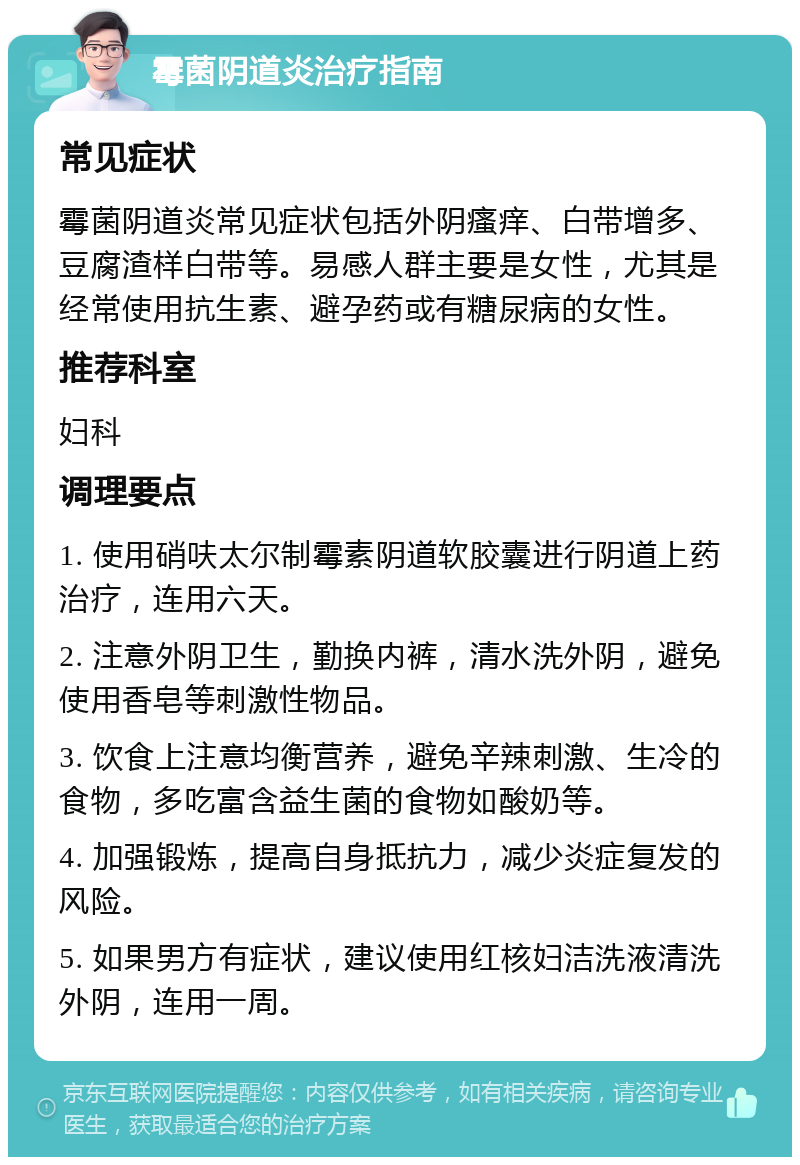 霉菌阴道炎治疗指南 常见症状 霉菌阴道炎常见症状包括外阴瘙痒、白带增多、豆腐渣样白带等。易感人群主要是女性，尤其是经常使用抗生素、避孕药或有糖尿病的女性。 推荐科室 妇科 调理要点 1. 使用硝呋太尔制霉素阴道软胶囊进行阴道上药治疗，连用六天。 2. 注意外阴卫生，勤换内裤，清水洗外阴，避免使用香皂等刺激性物品。 3. 饮食上注意均衡营养，避免辛辣刺激、生冷的食物，多吃富含益生菌的食物如酸奶等。 4. 加强锻炼，提高自身抵抗力，减少炎症复发的风险。 5. 如果男方有症状，建议使用红核妇洁洗液清洗外阴，连用一周。