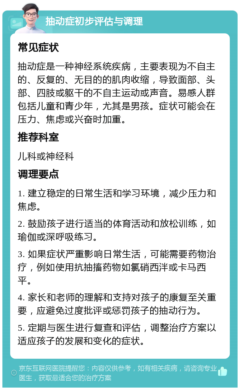 抽动症初步评估与调理 常见症状 抽动症是一种神经系统疾病，主要表现为不自主的、反复的、无目的的肌肉收缩，导致面部、头部、四肢或躯干的不自主运动或声音。易感人群包括儿童和青少年，尤其是男孩。症状可能会在压力、焦虑或兴奋时加重。 推荐科室 儿科或神经科 调理要点 1. 建立稳定的日常生活和学习环境，减少压力和焦虑。 2. 鼓励孩子进行适当的体育活动和放松训练，如瑜伽或深呼吸练习。 3. 如果症状严重影响日常生活，可能需要药物治疗，例如使用抗抽搐药物如氯硝西泮或卡马西平。 4. 家长和老师的理解和支持对孩子的康复至关重要，应避免过度批评或惩罚孩子的抽动行为。 5. 定期与医生进行复查和评估，调整治疗方案以适应孩子的发展和变化的症状。