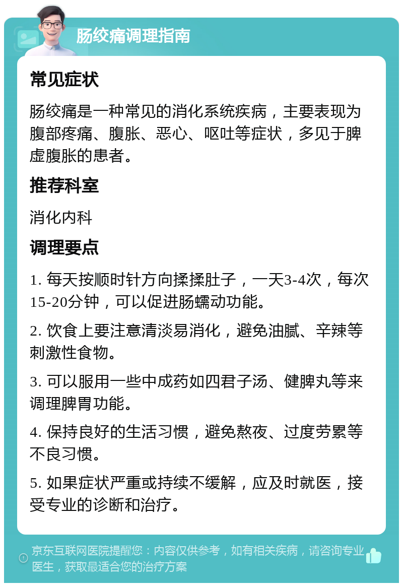 肠绞痛调理指南 常见症状 肠绞痛是一种常见的消化系统疾病，主要表现为腹部疼痛、腹胀、恶心、呕吐等症状，多见于脾虚腹胀的患者。 推荐科室 消化内科 调理要点 1. 每天按顺时针方向揉揉肚子，一天3-4次，每次15-20分钟，可以促进肠蠕动功能。 2. 饮食上要注意清淡易消化，避免油腻、辛辣等刺激性食物。 3. 可以服用一些中成药如四君子汤、健脾丸等来调理脾胃功能。 4. 保持良好的生活习惯，避免熬夜、过度劳累等不良习惯。 5. 如果症状严重或持续不缓解，应及时就医，接受专业的诊断和治疗。