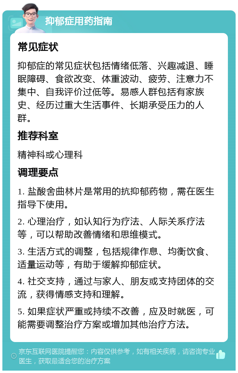 抑郁症用药指南 常见症状 抑郁症的常见症状包括情绪低落、兴趣减退、睡眠障碍、食欲改变、体重波动、疲劳、注意力不集中、自我评价过低等。易感人群包括有家族史、经历过重大生活事件、长期承受压力的人群。 推荐科室 精神科或心理科 调理要点 1. 盐酸舍曲林片是常用的抗抑郁药物，需在医生指导下使用。 2. 心理治疗，如认知行为疗法、人际关系疗法等，可以帮助改善情绪和思维模式。 3. 生活方式的调整，包括规律作息、均衡饮食、适量运动等，有助于缓解抑郁症状。 4. 社交支持，通过与家人、朋友或支持团体的交流，获得情感支持和理解。 5. 如果症状严重或持续不改善，应及时就医，可能需要调整治疗方案或增加其他治疗方法。