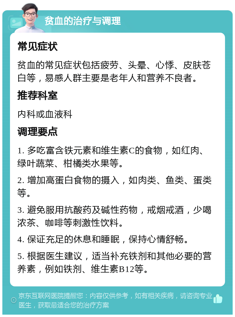 贫血的治疗与调理 常见症状 贫血的常见症状包括疲劳、头晕、心悸、皮肤苍白等，易感人群主要是老年人和营养不良者。 推荐科室 内科或血液科 调理要点 1. 多吃富含铁元素和维生素C的食物，如红肉、绿叶蔬菜、柑橘类水果等。 2. 增加高蛋白食物的摄入，如肉类、鱼类、蛋类等。 3. 避免服用抗酸药及碱性药物，戒烟戒酒，少喝浓茶、咖啡等刺激性饮料。 4. 保证充足的休息和睡眠，保持心情舒畅。 5. 根据医生建议，适当补充铁剂和其他必要的营养素，例如铁剂、维生素B12等。