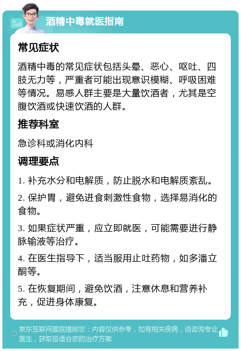 酒精中毒就医指南 常见症状 酒精中毒的常见症状包括头晕、恶心、呕吐、四肢无力等，严重者可能出现意识模糊、呼吸困难等情况。易感人群主要是大量饮酒者，尤其是空腹饮酒或快速饮酒的人群。 推荐科室 急诊科或消化内科 调理要点 1. 补充水分和电解质，防止脱水和电解质紊乱。 2. 保护胃，避免进食刺激性食物，选择易消化的食物。 3. 如果症状严重，应立即就医，可能需要进行静脉输液等治疗。 4. 在医生指导下，适当服用止吐药物，如多潘立酮等。 5. 在恢复期间，避免饮酒，注意休息和营养补充，促进身体康复。