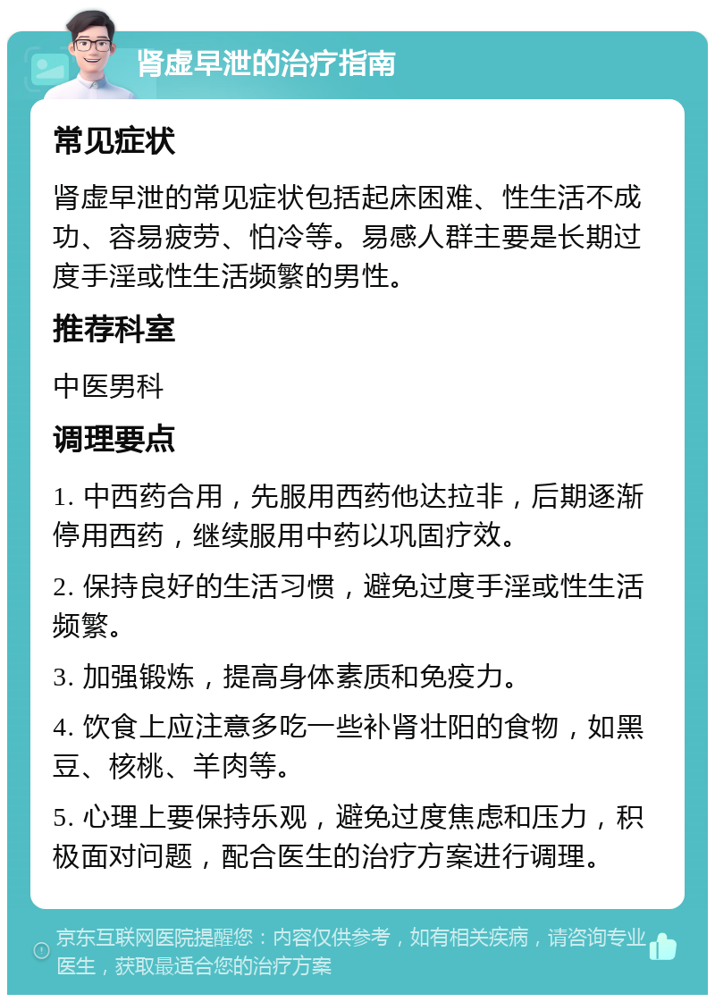 肾虚早泄的治疗指南 常见症状 肾虚早泄的常见症状包括起床困难、性生活不成功、容易疲劳、怕冷等。易感人群主要是长期过度手淫或性生活频繁的男性。 推荐科室 中医男科 调理要点 1. 中西药合用，先服用西药他达拉非，后期逐渐停用西药，继续服用中药以巩固疗效。 2. 保持良好的生活习惯，避免过度手淫或性生活频繁。 3. 加强锻炼，提高身体素质和免疫力。 4. 饮食上应注意多吃一些补肾壮阳的食物，如黑豆、核桃、羊肉等。 5. 心理上要保持乐观，避免过度焦虑和压力，积极面对问题，配合医生的治疗方案进行调理。