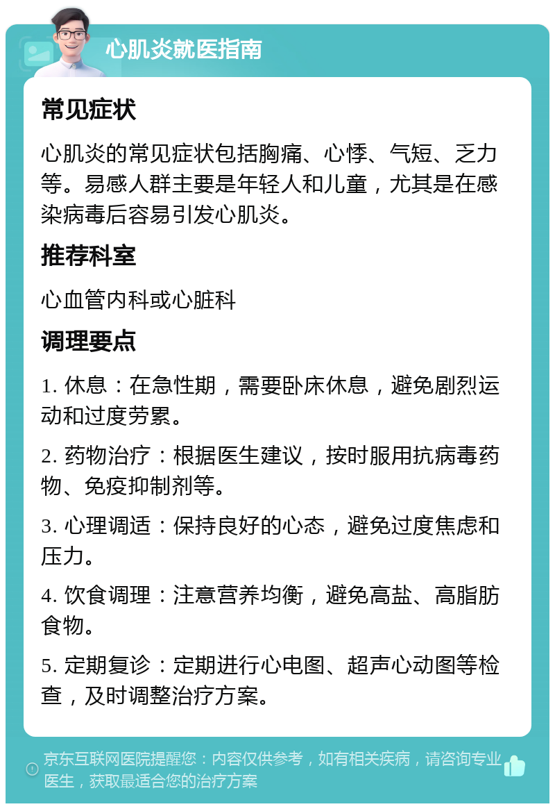 心肌炎就医指南 常见症状 心肌炎的常见症状包括胸痛、心悸、气短、乏力等。易感人群主要是年轻人和儿童，尤其是在感染病毒后容易引发心肌炎。 推荐科室 心血管内科或心脏科 调理要点 1. 休息：在急性期，需要卧床休息，避免剧烈运动和过度劳累。 2. 药物治疗：根据医生建议，按时服用抗病毒药物、免疫抑制剂等。 3. 心理调适：保持良好的心态，避免过度焦虑和压力。 4. 饮食调理：注意营养均衡，避免高盐、高脂肪食物。 5. 定期复诊：定期进行心电图、超声心动图等检查，及时调整治疗方案。