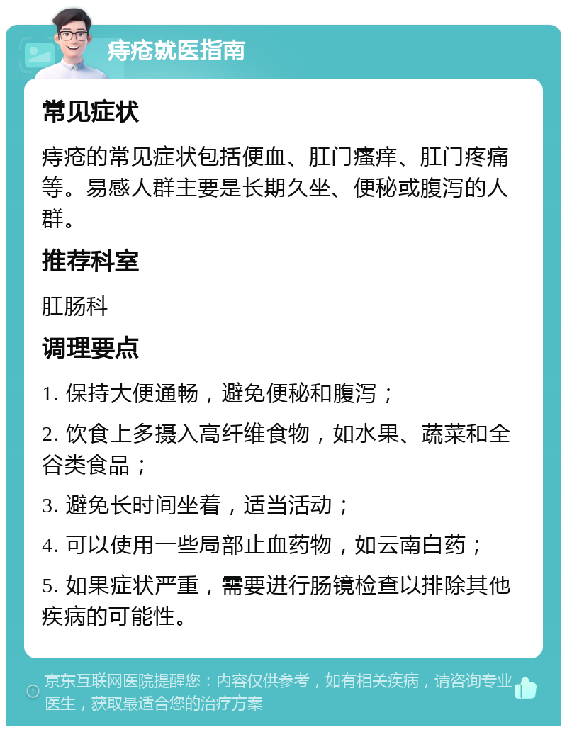 痔疮就医指南 常见症状 痔疮的常见症状包括便血、肛门瘙痒、肛门疼痛等。易感人群主要是长期久坐、便秘或腹泻的人群。 推荐科室 肛肠科 调理要点 1. 保持大便通畅，避免便秘和腹泻； 2. 饮食上多摄入高纤维食物，如水果、蔬菜和全谷类食品； 3. 避免长时间坐着，适当活动； 4. 可以使用一些局部止血药物，如云南白药； 5. 如果症状严重，需要进行肠镜检查以排除其他疾病的可能性。