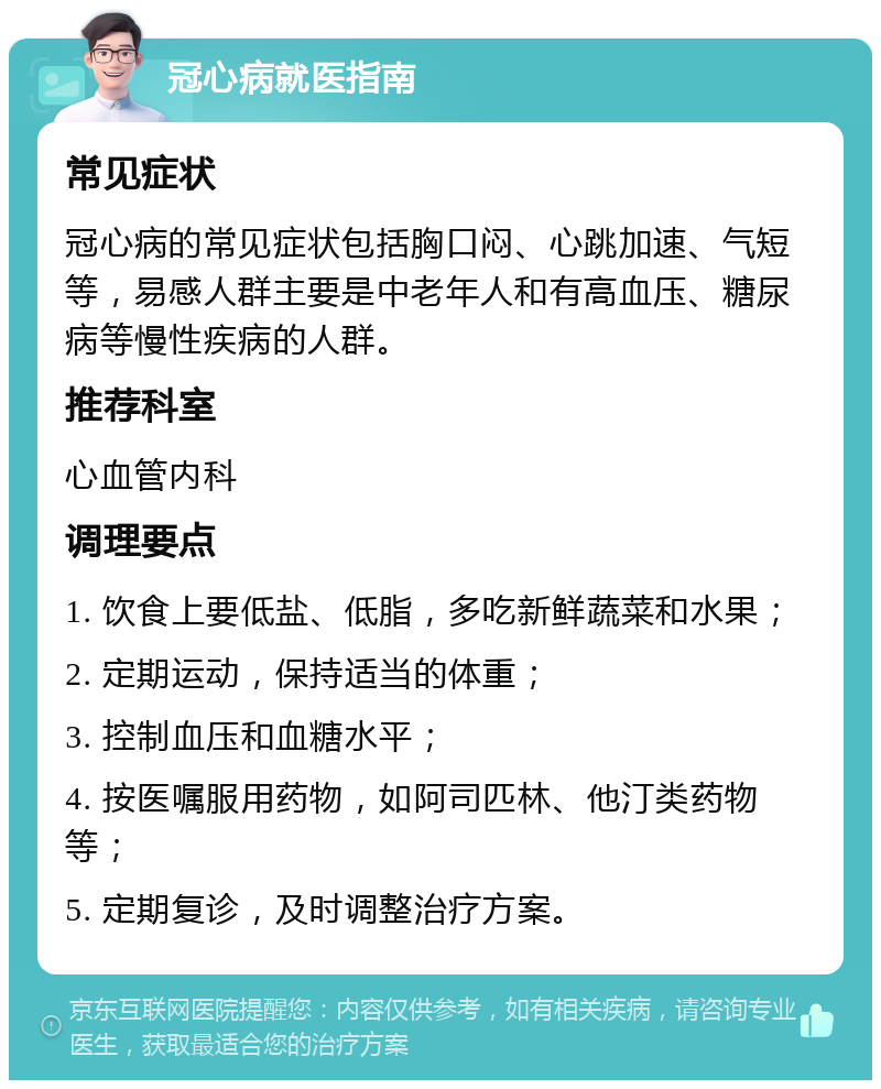 冠心病就医指南 常见症状 冠心病的常见症状包括胸口闷、心跳加速、气短等，易感人群主要是中老年人和有高血压、糖尿病等慢性疾病的人群。 推荐科室 心血管内科 调理要点 1. 饮食上要低盐、低脂，多吃新鲜蔬菜和水果； 2. 定期运动，保持适当的体重； 3. 控制血压和血糖水平； 4. 按医嘱服用药物，如阿司匹林、他汀类药物等； 5. 定期复诊，及时调整治疗方案。