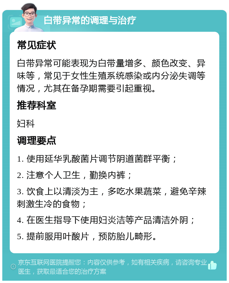 白带异常的调理与治疗 常见症状 白带异常可能表现为白带量增多、颜色改变、异味等，常见于女性生殖系统感染或内分泌失调等情况，尤其在备孕期需要引起重视。 推荐科室 妇科 调理要点 1. 使用延华乳酸菌片调节阴道菌群平衡； 2. 注意个人卫生，勤换内裤； 3. 饮食上以清淡为主，多吃水果蔬菜，避免辛辣刺激生冷的食物； 4. 在医生指导下使用妇炎洁等产品清洁外阴； 5. 提前服用叶酸片，预防胎儿畸形。