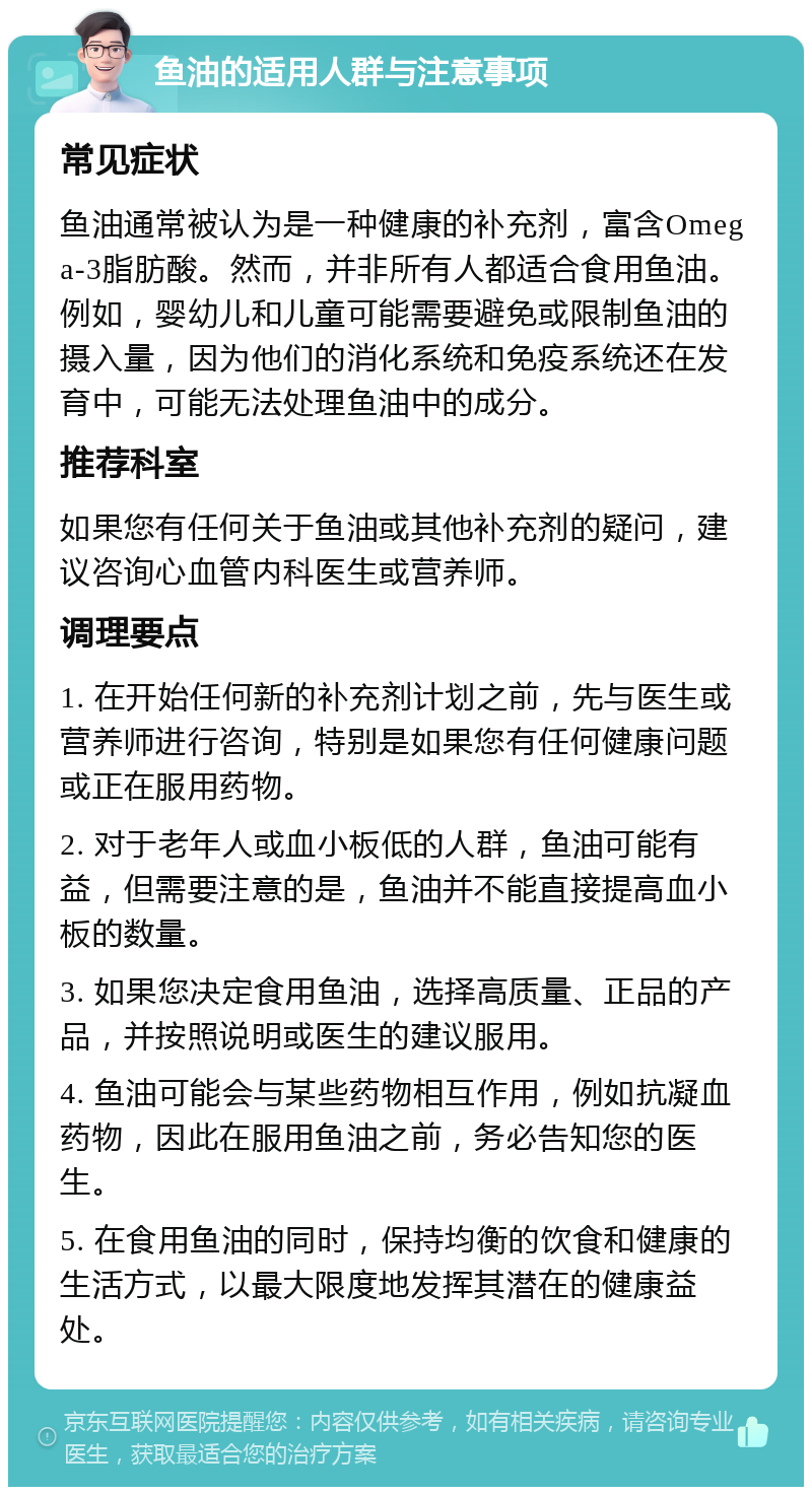 鱼油的适用人群与注意事项 常见症状 鱼油通常被认为是一种健康的补充剂，富含Omega-3脂肪酸。然而，并非所有人都适合食用鱼油。例如，婴幼儿和儿童可能需要避免或限制鱼油的摄入量，因为他们的消化系统和免疫系统还在发育中，可能无法处理鱼油中的成分。 推荐科室 如果您有任何关于鱼油或其他补充剂的疑问，建议咨询心血管内科医生或营养师。 调理要点 1. 在开始任何新的补充剂计划之前，先与医生或营养师进行咨询，特别是如果您有任何健康问题或正在服用药物。 2. 对于老年人或血小板低的人群，鱼油可能有益，但需要注意的是，鱼油并不能直接提高血小板的数量。 3. 如果您决定食用鱼油，选择高质量、正品的产品，并按照说明或医生的建议服用。 4. 鱼油可能会与某些药物相互作用，例如抗凝血药物，因此在服用鱼油之前，务必告知您的医生。 5. 在食用鱼油的同时，保持均衡的饮食和健康的生活方式，以最大限度地发挥其潜在的健康益处。