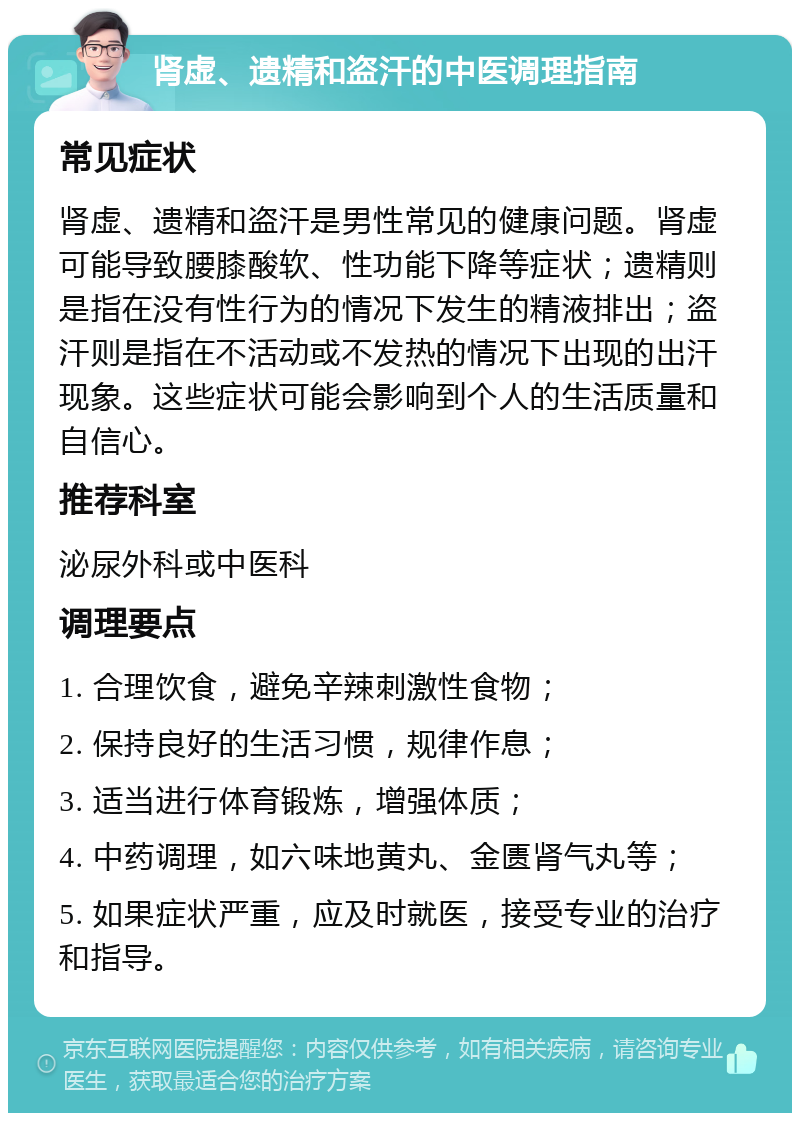 肾虚、遗精和盗汗的中医调理指南 常见症状 肾虚、遗精和盗汗是男性常见的健康问题。肾虚可能导致腰膝酸软、性功能下降等症状；遗精则是指在没有性行为的情况下发生的精液排出；盗汗则是指在不活动或不发热的情况下出现的出汗现象。这些症状可能会影响到个人的生活质量和自信心。 推荐科室 泌尿外科或中医科 调理要点 1. 合理饮食，避免辛辣刺激性食物； 2. 保持良好的生活习惯，规律作息； 3. 适当进行体育锻炼，增强体质； 4. 中药调理，如六味地黄丸、金匮肾气丸等； 5. 如果症状严重，应及时就医，接受专业的治疗和指导。