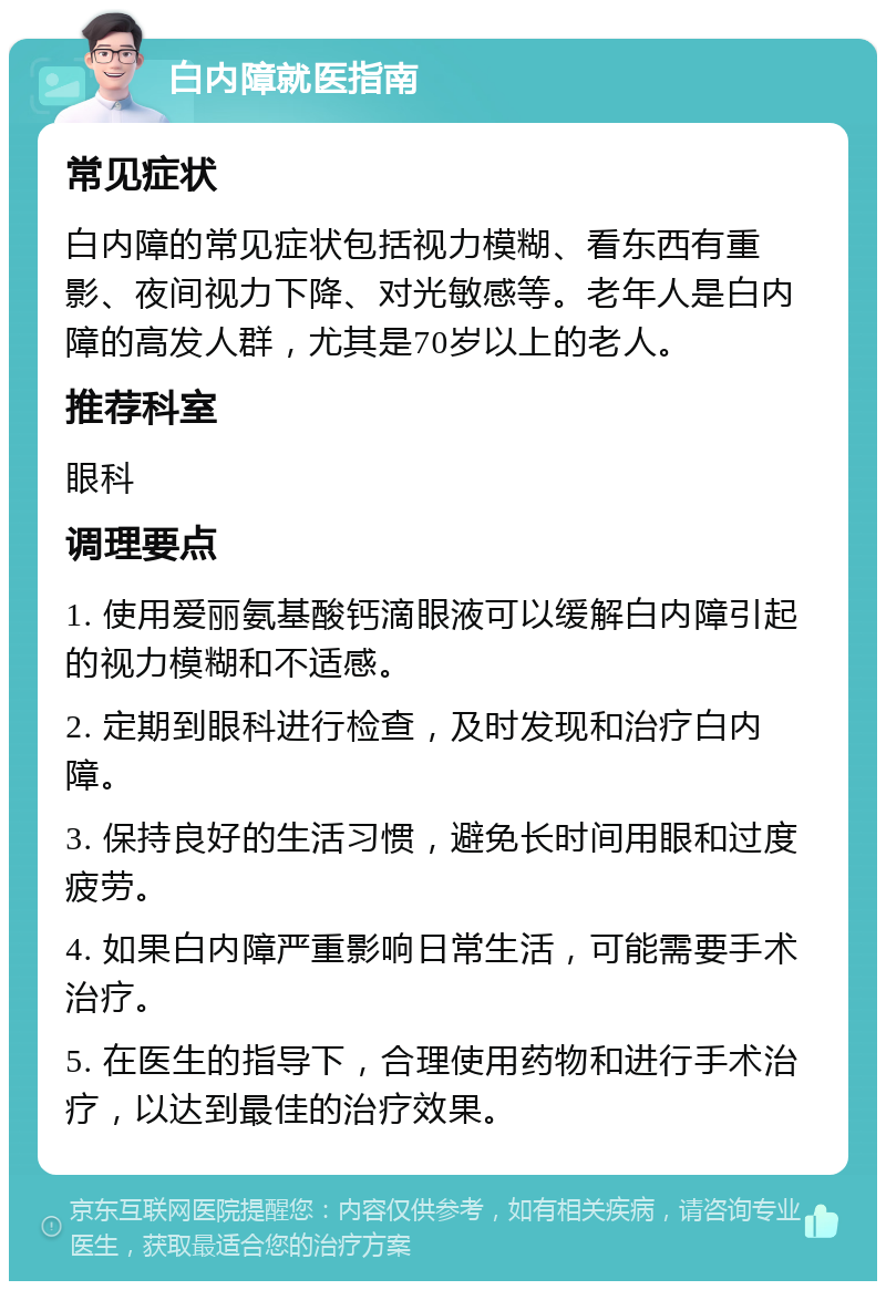 白内障就医指南 常见症状 白内障的常见症状包括视力模糊、看东西有重影、夜间视力下降、对光敏感等。老年人是白内障的高发人群，尤其是70岁以上的老人。 推荐科室 眼科 调理要点 1. 使用爱丽氨基酸钙滴眼液可以缓解白内障引起的视力模糊和不适感。 2. 定期到眼科进行检查，及时发现和治疗白内障。 3. 保持良好的生活习惯，避免长时间用眼和过度疲劳。 4. 如果白内障严重影响日常生活，可能需要手术治疗。 5. 在医生的指导下，合理使用药物和进行手术治疗，以达到最佳的治疗效果。