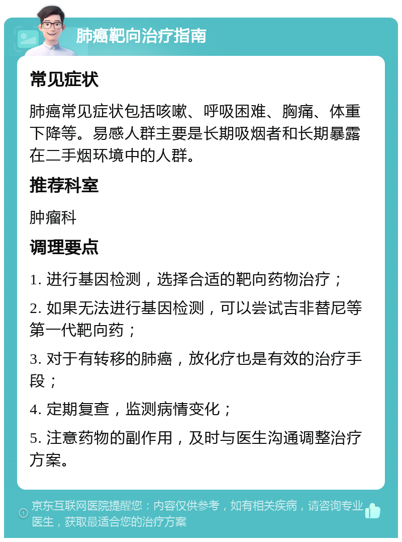 肺癌靶向治疗指南 常见症状 肺癌常见症状包括咳嗽、呼吸困难、胸痛、体重下降等。易感人群主要是长期吸烟者和长期暴露在二手烟环境中的人群。 推荐科室 肿瘤科 调理要点 1. 进行基因检测，选择合适的靶向药物治疗； 2. 如果无法进行基因检测，可以尝试吉非替尼等第一代靶向药； 3. 对于有转移的肺癌，放化疗也是有效的治疗手段； 4. 定期复查，监测病情变化； 5. 注意药物的副作用，及时与医生沟通调整治疗方案。