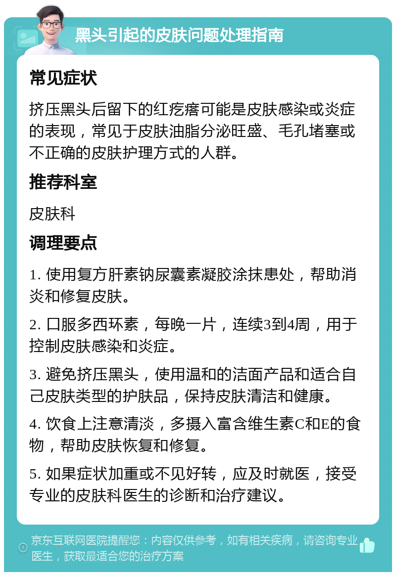 黑头引起的皮肤问题处理指南 常见症状 挤压黑头后留下的红疙瘩可能是皮肤感染或炎症的表现，常见于皮肤油脂分泌旺盛、毛孔堵塞或不正确的皮肤护理方式的人群。 推荐科室 皮肤科 调理要点 1. 使用复方肝素钠尿囊素凝胶涂抹患处，帮助消炎和修复皮肤。 2. 口服多西环素，每晚一片，连续3到4周，用于控制皮肤感染和炎症。 3. 避免挤压黑头，使用温和的洁面产品和适合自己皮肤类型的护肤品，保持皮肤清洁和健康。 4. 饮食上注意清淡，多摄入富含维生素C和E的食物，帮助皮肤恢复和修复。 5. 如果症状加重或不见好转，应及时就医，接受专业的皮肤科医生的诊断和治疗建议。