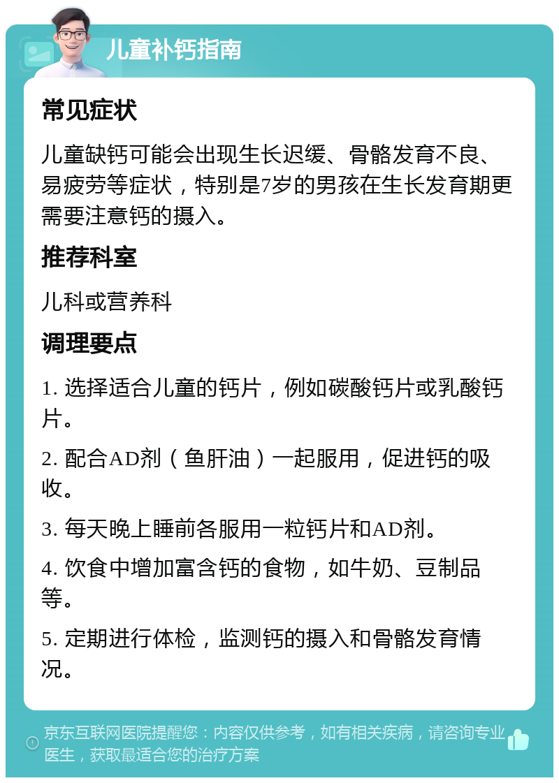 儿童补钙指南 常见症状 儿童缺钙可能会出现生长迟缓、骨骼发育不良、易疲劳等症状，特别是7岁的男孩在生长发育期更需要注意钙的摄入。 推荐科室 儿科或营养科 调理要点 1. 选择适合儿童的钙片，例如碳酸钙片或乳酸钙片。 2. 配合AD剂（鱼肝油）一起服用，促进钙的吸收。 3. 每天晚上睡前各服用一粒钙片和AD剂。 4. 饮食中增加富含钙的食物，如牛奶、豆制品等。 5. 定期进行体检，监测钙的摄入和骨骼发育情况。