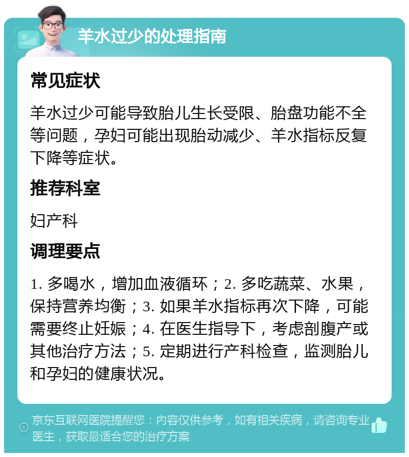 羊水过少的处理指南 常见症状 羊水过少可能导致胎儿生长受限、胎盘功能不全等问题，孕妇可能出现胎动减少、羊水指标反复下降等症状。 推荐科室 妇产科 调理要点 1. 多喝水，增加血液循环；2. 多吃蔬菜、水果，保持营养均衡；3. 如果羊水指标再次下降，可能需要终止妊娠；4. 在医生指导下，考虑剖腹产或其他治疗方法；5. 定期进行产科检查，监测胎儿和孕妇的健康状况。