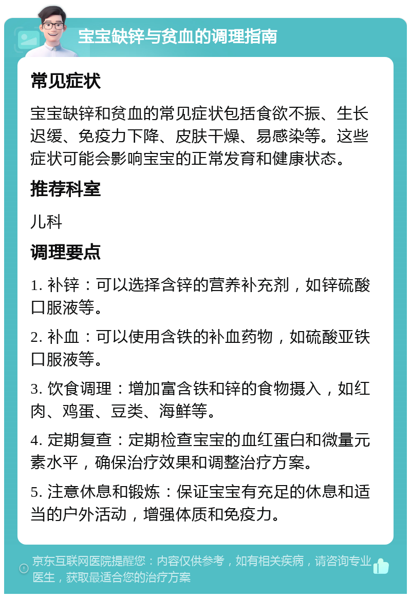 宝宝缺锌与贫血的调理指南 常见症状 宝宝缺锌和贫血的常见症状包括食欲不振、生长迟缓、免疫力下降、皮肤干燥、易感染等。这些症状可能会影响宝宝的正常发育和健康状态。 推荐科室 儿科 调理要点 1. 补锌：可以选择含锌的营养补充剂，如锌硫酸口服液等。 2. 补血：可以使用含铁的补血药物，如硫酸亚铁口服液等。 3. 饮食调理：增加富含铁和锌的食物摄入，如红肉、鸡蛋、豆类、海鲜等。 4. 定期复查：定期检查宝宝的血红蛋白和微量元素水平，确保治疗效果和调整治疗方案。 5. 注意休息和锻炼：保证宝宝有充足的休息和适当的户外活动，增强体质和免疫力。