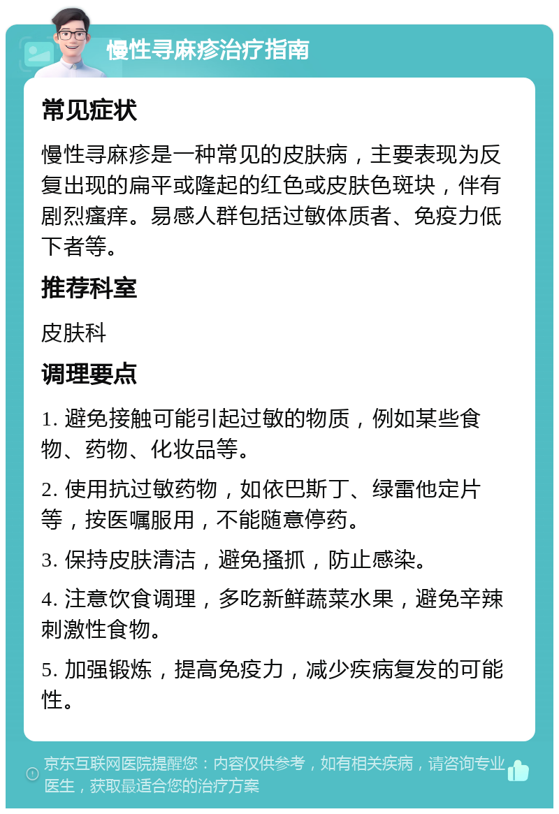 慢性寻麻疹治疗指南 常见症状 慢性寻麻疹是一种常见的皮肤病，主要表现为反复出现的扁平或隆起的红色或皮肤色斑块，伴有剧烈瘙痒。易感人群包括过敏体质者、免疫力低下者等。 推荐科室 皮肤科 调理要点 1. 避免接触可能引起过敏的物质，例如某些食物、药物、化妆品等。 2. 使用抗过敏药物，如依巴斯丁、绿雷他定片等，按医嘱服用，不能随意停药。 3. 保持皮肤清洁，避免搔抓，防止感染。 4. 注意饮食调理，多吃新鲜蔬菜水果，避免辛辣刺激性食物。 5. 加强锻炼，提高免疫力，减少疾病复发的可能性。