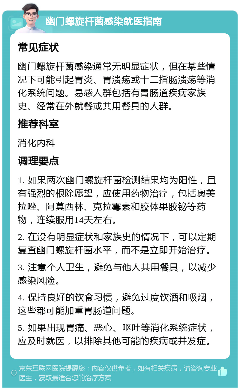 幽门螺旋杆菌感染就医指南 常见症状 幽门螺旋杆菌感染通常无明显症状，但在某些情况下可能引起胃炎、胃溃疡或十二指肠溃疡等消化系统问题。易感人群包括有胃肠道疾病家族史、经常在外就餐或共用餐具的人群。 推荐科室 消化内科 调理要点 1. 如果两次幽门螺旋杆菌检测结果均为阳性，且有强烈的根除愿望，应使用药物治疗，包括奥美拉唑、阿莫西林、克拉霉素和胶体果胶铋等药物，连续服用14天左右。 2. 在没有明显症状和家族史的情况下，可以定期复查幽门螺旋杆菌水平，而不是立即开始治疗。 3. 注意个人卫生，避免与他人共用餐具，以减少感染风险。 4. 保持良好的饮食习惯，避免过度饮酒和吸烟，这些都可能加重胃肠道问题。 5. 如果出现胃痛、恶心、呕吐等消化系统症状，应及时就医，以排除其他可能的疾病或并发症。