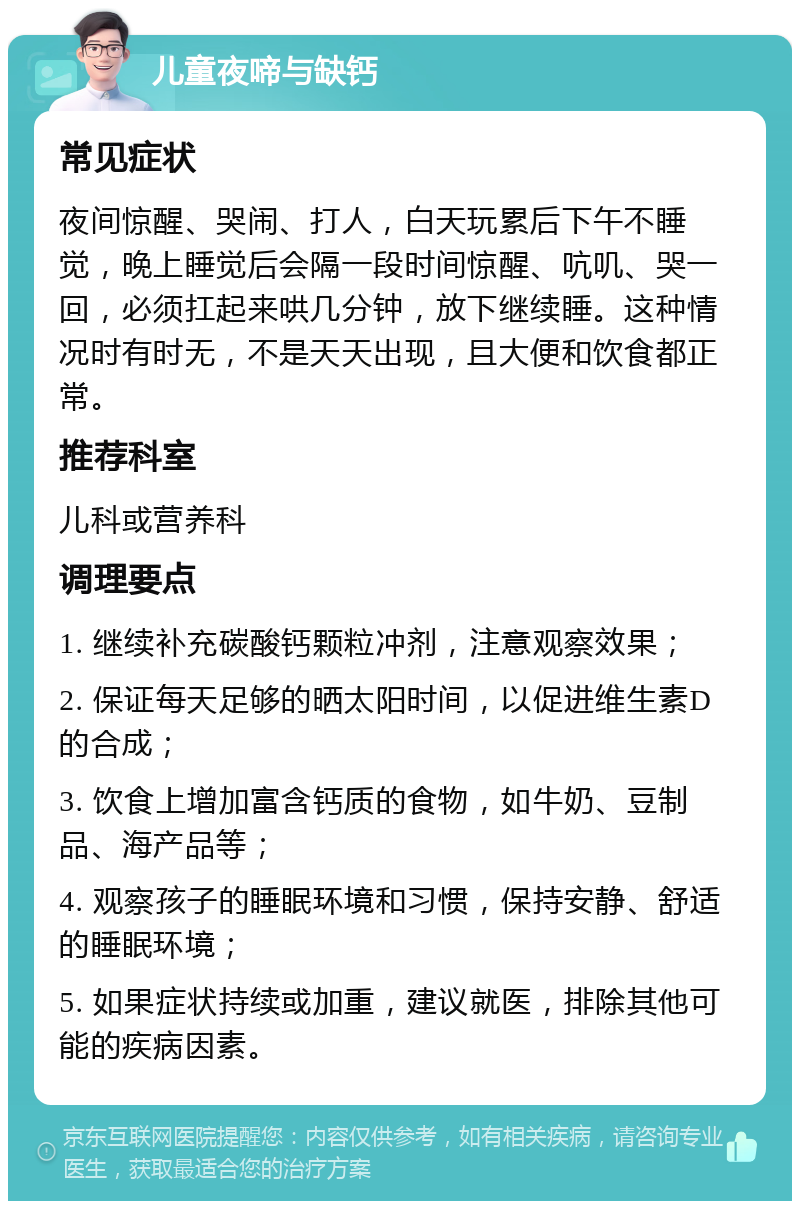 儿童夜啼与缺钙 常见症状 夜间惊醒、哭闹、打人，白天玩累后下午不睡觉，晚上睡觉后会隔一段时间惊醒、吭叽、哭一回，必须扛起来哄几分钟，放下继续睡。这种情况时有时无，不是天天出现，且大便和饮食都正常。 推荐科室 儿科或营养科 调理要点 1. 继续补充碳酸钙颗粒冲剂，注意观察效果； 2. 保证每天足够的晒太阳时间，以促进维生素D的合成； 3. 饮食上增加富含钙质的食物，如牛奶、豆制品、海产品等； 4. 观察孩子的睡眠环境和习惯，保持安静、舒适的睡眠环境； 5. 如果症状持续或加重，建议就医，排除其他可能的疾病因素。