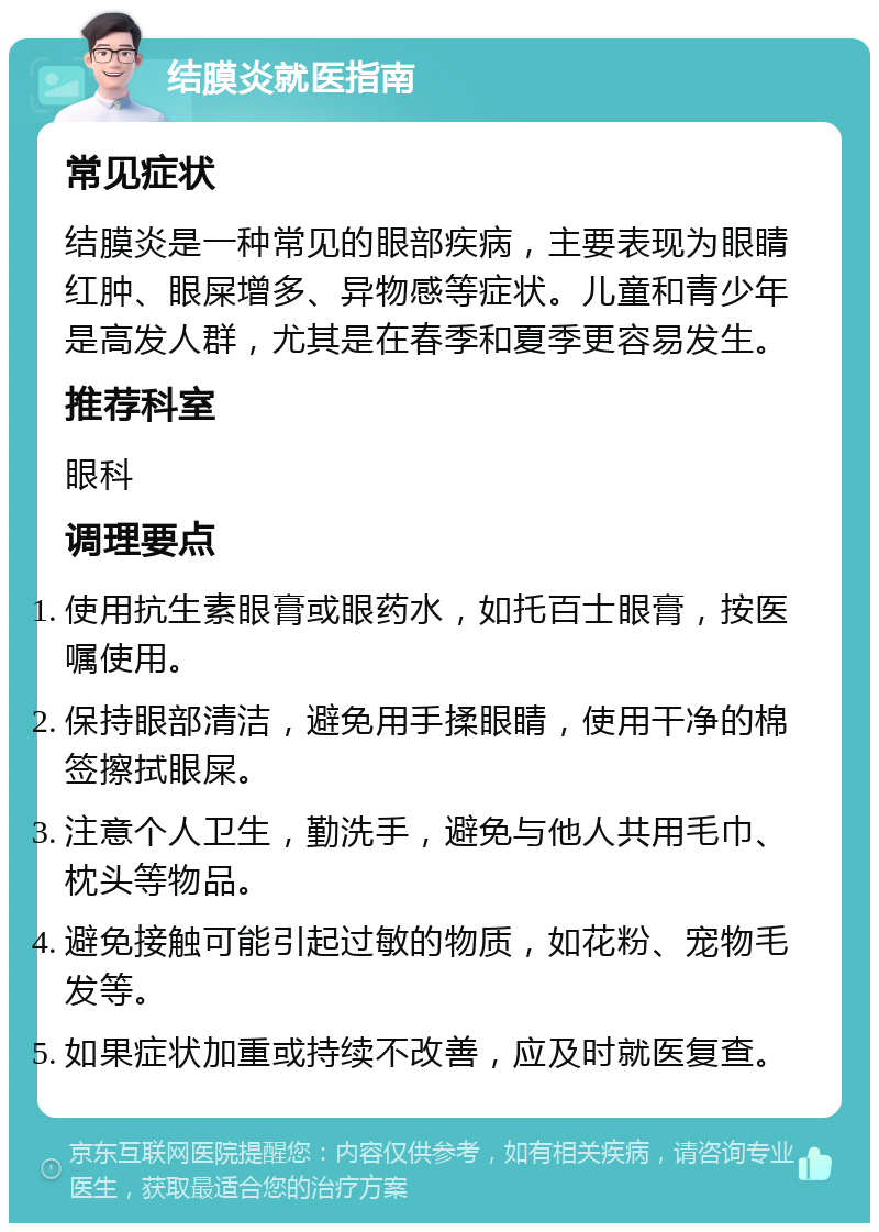 结膜炎就医指南 常见症状 结膜炎是一种常见的眼部疾病，主要表现为眼睛红肿、眼屎增多、异物感等症状。儿童和青少年是高发人群，尤其是在春季和夏季更容易发生。 推荐科室 眼科 调理要点 使用抗生素眼膏或眼药水，如托百士眼膏，按医嘱使用。 保持眼部清洁，避免用手揉眼睛，使用干净的棉签擦拭眼屎。 注意个人卫生，勤洗手，避免与他人共用毛巾、枕头等物品。 避免接触可能引起过敏的物质，如花粉、宠物毛发等。 如果症状加重或持续不改善，应及时就医复查。