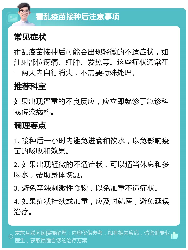 霍乱疫苗接种后注意事项 常见症状 霍乱疫苗接种后可能会出现轻微的不适症状，如注射部位疼痛、红肿、发热等。这些症状通常在一两天内自行消失，不需要特殊处理。 推荐科室 如果出现严重的不良反应，应立即就诊于急诊科或传染病科。 调理要点 1. 接种后一小时内避免进食和饮水，以免影响疫苗的吸收和效果。 2. 如果出现轻微的不适症状，可以适当休息和多喝水，帮助身体恢复。 3. 避免辛辣刺激性食物，以免加重不适症状。 4. 如果症状持续或加重，应及时就医，避免延误治疗。