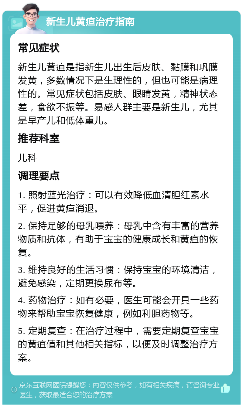 新生儿黄疸治疗指南 常见症状 新生儿黄疸是指新生儿出生后皮肤、黏膜和巩膜发黄，多数情况下是生理性的，但也可能是病理性的。常见症状包括皮肤、眼睛发黄，精神状态差，食欲不振等。易感人群主要是新生儿，尤其是早产儿和低体重儿。 推荐科室 儿科 调理要点 1. 照射蓝光治疗：可以有效降低血清胆红素水平，促进黄疸消退。 2. 保持足够的母乳喂养：母乳中含有丰富的营养物质和抗体，有助于宝宝的健康成长和黄疸的恢复。 3. 维持良好的生活习惯：保持宝宝的环境清洁，避免感染，定期更换尿布等。 4. 药物治疗：如有必要，医生可能会开具一些药物来帮助宝宝恢复健康，例如利胆药物等。 5. 定期复查：在治疗过程中，需要定期复查宝宝的黄疸值和其他相关指标，以便及时调整治疗方案。