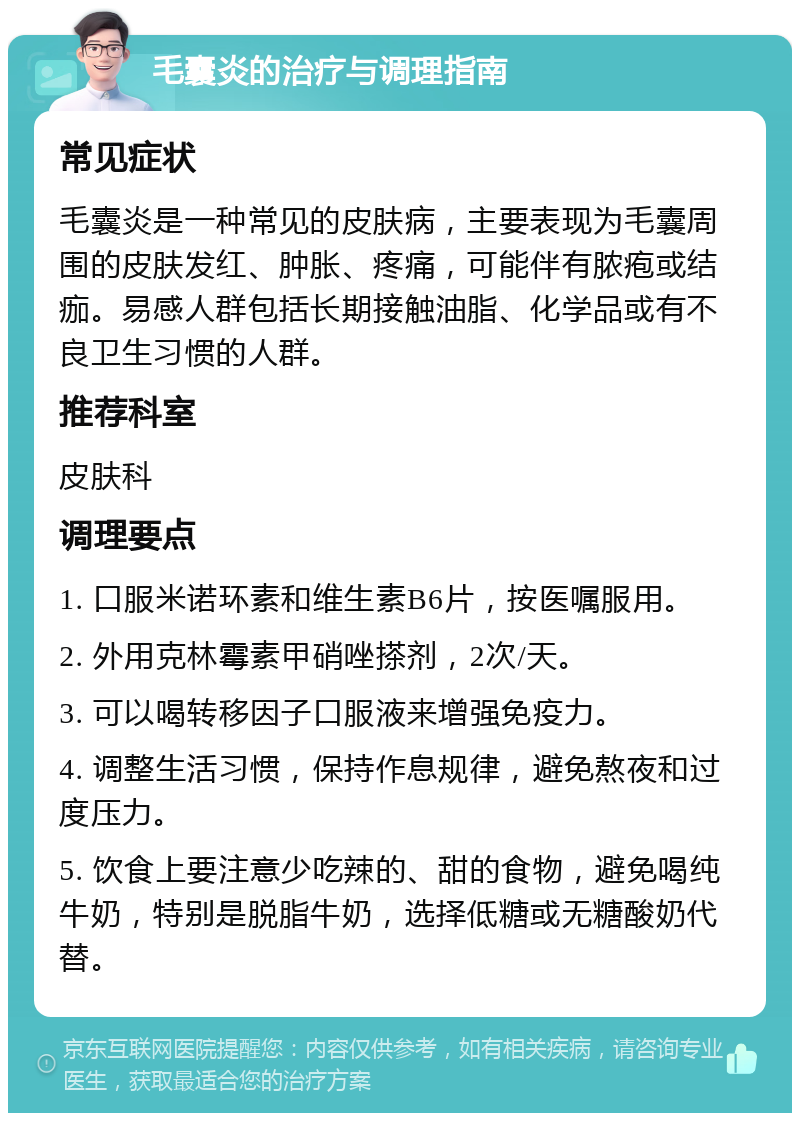 毛囊炎的治疗与调理指南 常见症状 毛囊炎是一种常见的皮肤病，主要表现为毛囊周围的皮肤发红、肿胀、疼痛，可能伴有脓疱或结痂。易感人群包括长期接触油脂、化学品或有不良卫生习惯的人群。 推荐科室 皮肤科 调理要点 1. 口服米诺环素和维生素B6片，按医嘱服用。 2. 外用克林霉素甲硝唑搽剂，2次/天。 3. 可以喝转移因子口服液来增强免疫力。 4. 调整生活习惯，保持作息规律，避免熬夜和过度压力。 5. 饮食上要注意少吃辣的、甜的食物，避免喝纯牛奶，特别是脱脂牛奶，选择低糖或无糖酸奶代替。