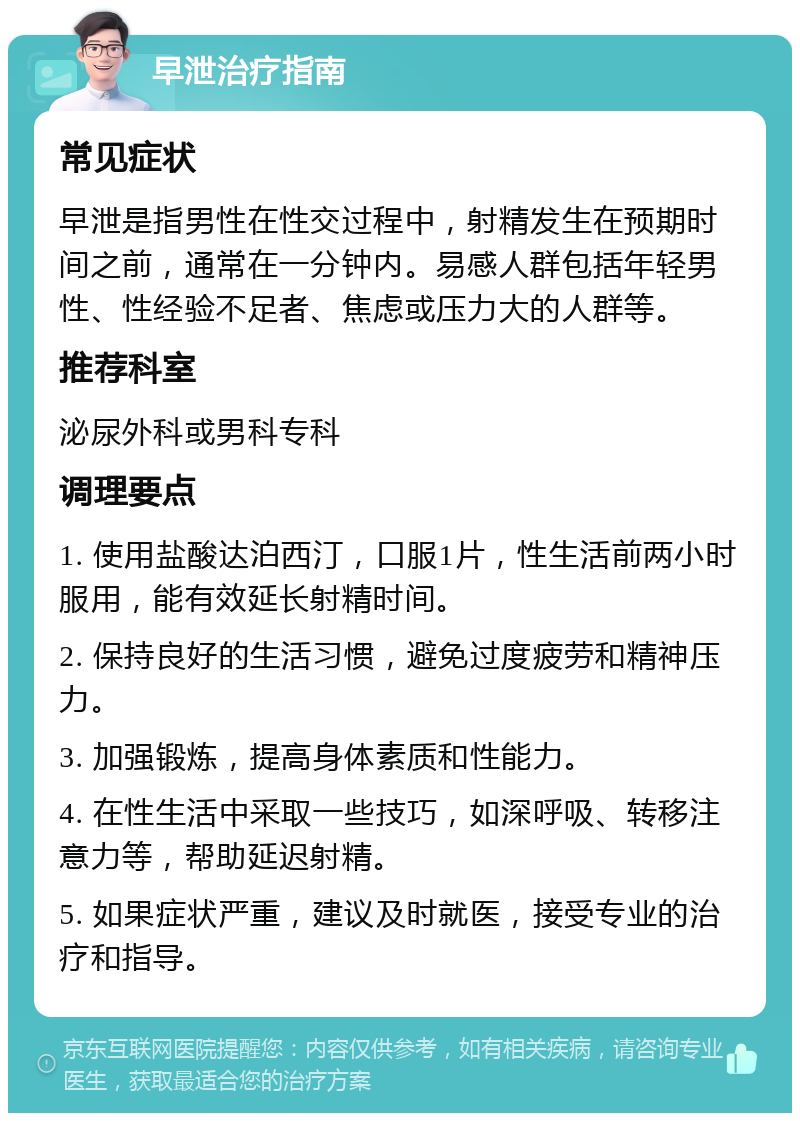 早泄治疗指南 常见症状 早泄是指男性在性交过程中，射精发生在预期时间之前，通常在一分钟内。易感人群包括年轻男性、性经验不足者、焦虑或压力大的人群等。 推荐科室 泌尿外科或男科专科 调理要点 1. 使用盐酸达泊西汀，口服1片，性生活前两小时服用，能有效延长射精时间。 2. 保持良好的生活习惯，避免过度疲劳和精神压力。 3. 加强锻炼，提高身体素质和性能力。 4. 在性生活中采取一些技巧，如深呼吸、转移注意力等，帮助延迟射精。 5. 如果症状严重，建议及时就医，接受专业的治疗和指导。