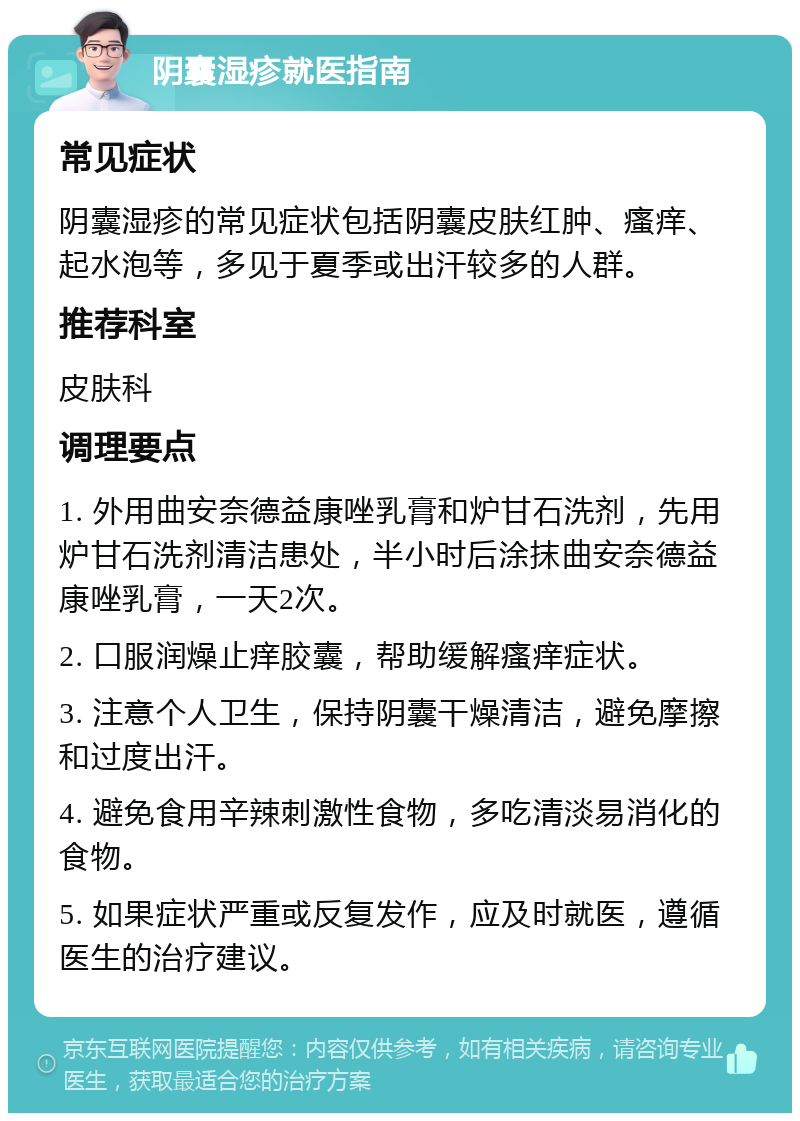 阴囊湿疹就医指南 常见症状 阴囊湿疹的常见症状包括阴囊皮肤红肿、瘙痒、起水泡等，多见于夏季或出汗较多的人群。 推荐科室 皮肤科 调理要点 1. 外用曲安奈德益康唑乳膏和炉甘石洗剂，先用炉甘石洗剂清洁患处，半小时后涂抹曲安奈德益康唑乳膏，一天2次。 2. 口服润燥止痒胶囊，帮助缓解瘙痒症状。 3. 注意个人卫生，保持阴囊干燥清洁，避免摩擦和过度出汗。 4. 避免食用辛辣刺激性食物，多吃清淡易消化的食物。 5. 如果症状严重或反复发作，应及时就医，遵循医生的治疗建议。