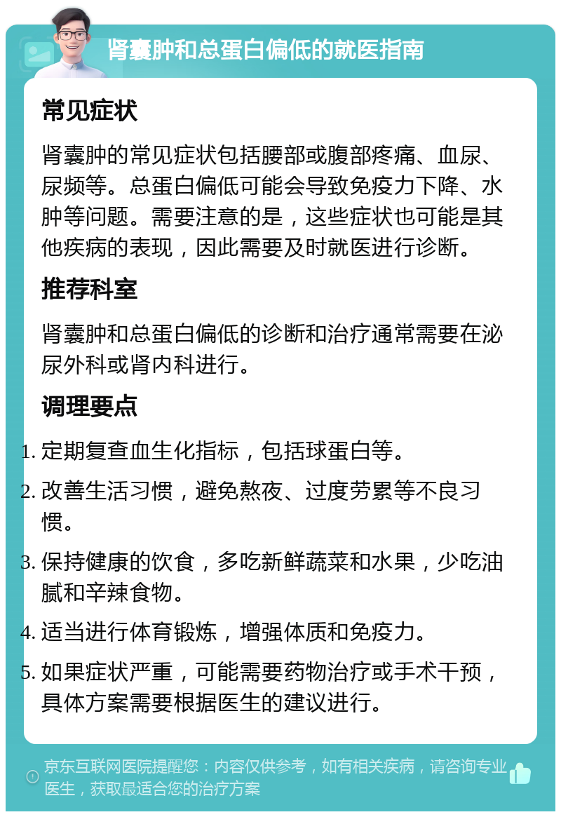 肾囊肿和总蛋白偏低的就医指南 常见症状 肾囊肿的常见症状包括腰部或腹部疼痛、血尿、尿频等。总蛋白偏低可能会导致免疫力下降、水肿等问题。需要注意的是，这些症状也可能是其他疾病的表现，因此需要及时就医进行诊断。 推荐科室 肾囊肿和总蛋白偏低的诊断和治疗通常需要在泌尿外科或肾内科进行。 调理要点 定期复查血生化指标，包括球蛋白等。 改善生活习惯，避免熬夜、过度劳累等不良习惯。 保持健康的饮食，多吃新鲜蔬菜和水果，少吃油腻和辛辣食物。 适当进行体育锻炼，增强体质和免疫力。 如果症状严重，可能需要药物治疗或手术干预，具体方案需要根据医生的建议进行。