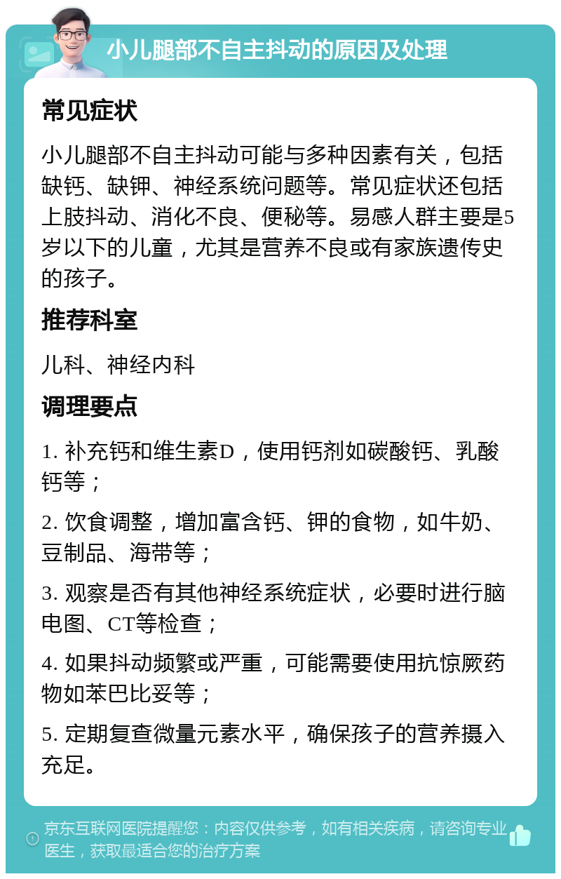 小儿腿部不自主抖动的原因及处理 常见症状 小儿腿部不自主抖动可能与多种因素有关，包括缺钙、缺钾、神经系统问题等。常见症状还包括上肢抖动、消化不良、便秘等。易感人群主要是5岁以下的儿童，尤其是营养不良或有家族遗传史的孩子。 推荐科室 儿科、神经内科 调理要点 1. 补充钙和维生素D，使用钙剂如碳酸钙、乳酸钙等； 2. 饮食调整，增加富含钙、钾的食物，如牛奶、豆制品、海带等； 3. 观察是否有其他神经系统症状，必要时进行脑电图、CT等检查； 4. 如果抖动频繁或严重，可能需要使用抗惊厥药物如苯巴比妥等； 5. 定期复查微量元素水平，确保孩子的营养摄入充足。