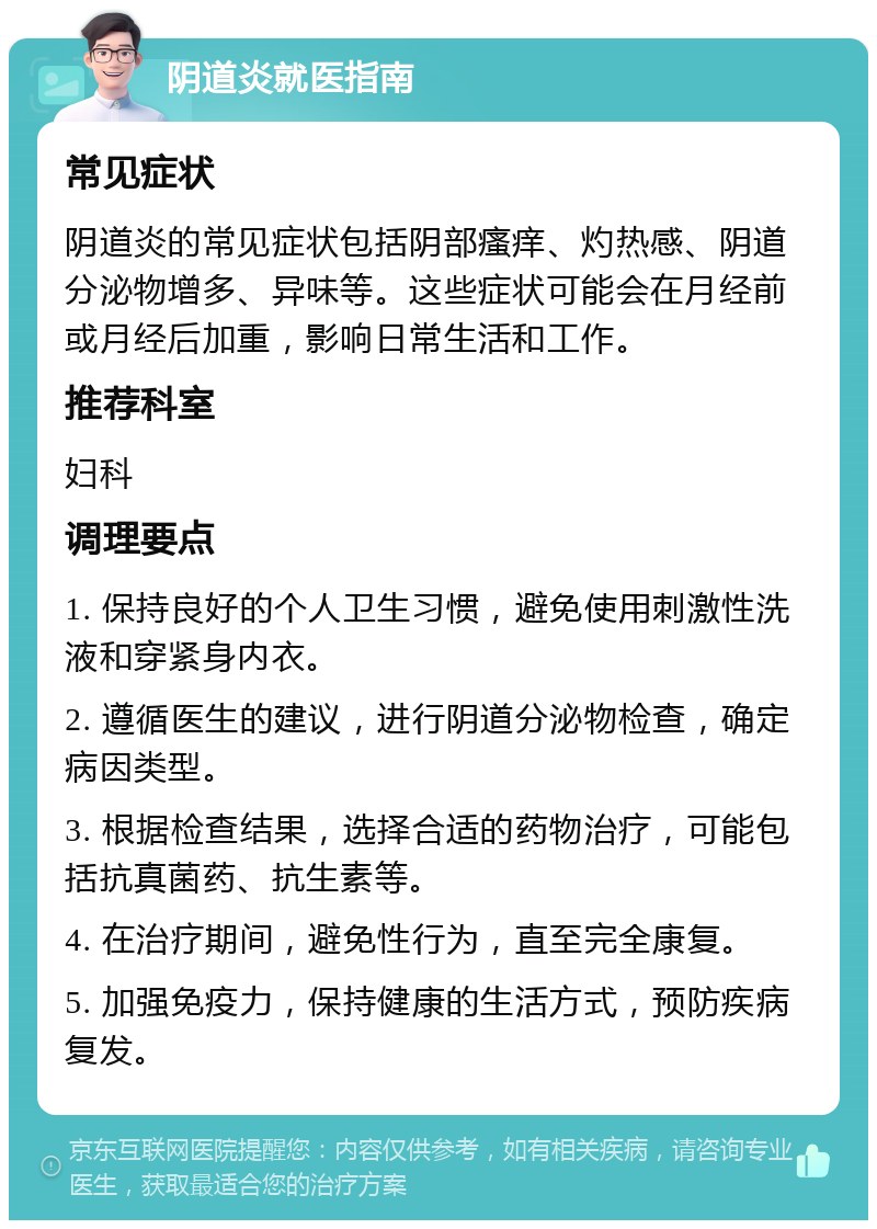 阴道炎就医指南 常见症状 阴道炎的常见症状包括阴部瘙痒、灼热感、阴道分泌物增多、异味等。这些症状可能会在月经前或月经后加重，影响日常生活和工作。 推荐科室 妇科 调理要点 1. 保持良好的个人卫生习惯，避免使用刺激性洗液和穿紧身内衣。 2. 遵循医生的建议，进行阴道分泌物检查，确定病因类型。 3. 根据检查结果，选择合适的药物治疗，可能包括抗真菌药、抗生素等。 4. 在治疗期间，避免性行为，直至完全康复。 5. 加强免疫力，保持健康的生活方式，预防疾病复发。