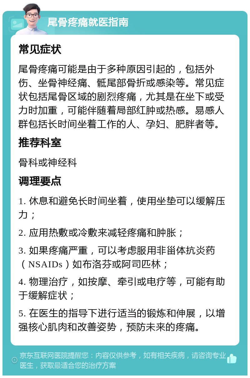 尾骨疼痛就医指南 常见症状 尾骨疼痛可能是由于多种原因引起的，包括外伤、坐骨神经痛、骶尾部骨折或感染等。常见症状包括尾骨区域的剧烈疼痛，尤其是在坐下或受力时加重，可能伴随着局部红肿或热感。易感人群包括长时间坐着工作的人、孕妇、肥胖者等。 推荐科室 骨科或神经科 调理要点 1. 休息和避免长时间坐着，使用坐垫可以缓解压力； 2. 应用热敷或冷敷来减轻疼痛和肿胀； 3. 如果疼痛严重，可以考虑服用非甾体抗炎药（NSAIDs）如布洛芬或阿司匹林； 4. 物理治疗，如按摩、牵引或电疗等，可能有助于缓解症状； 5. 在医生的指导下进行适当的锻炼和伸展，以增强核心肌肉和改善姿势，预防未来的疼痛。