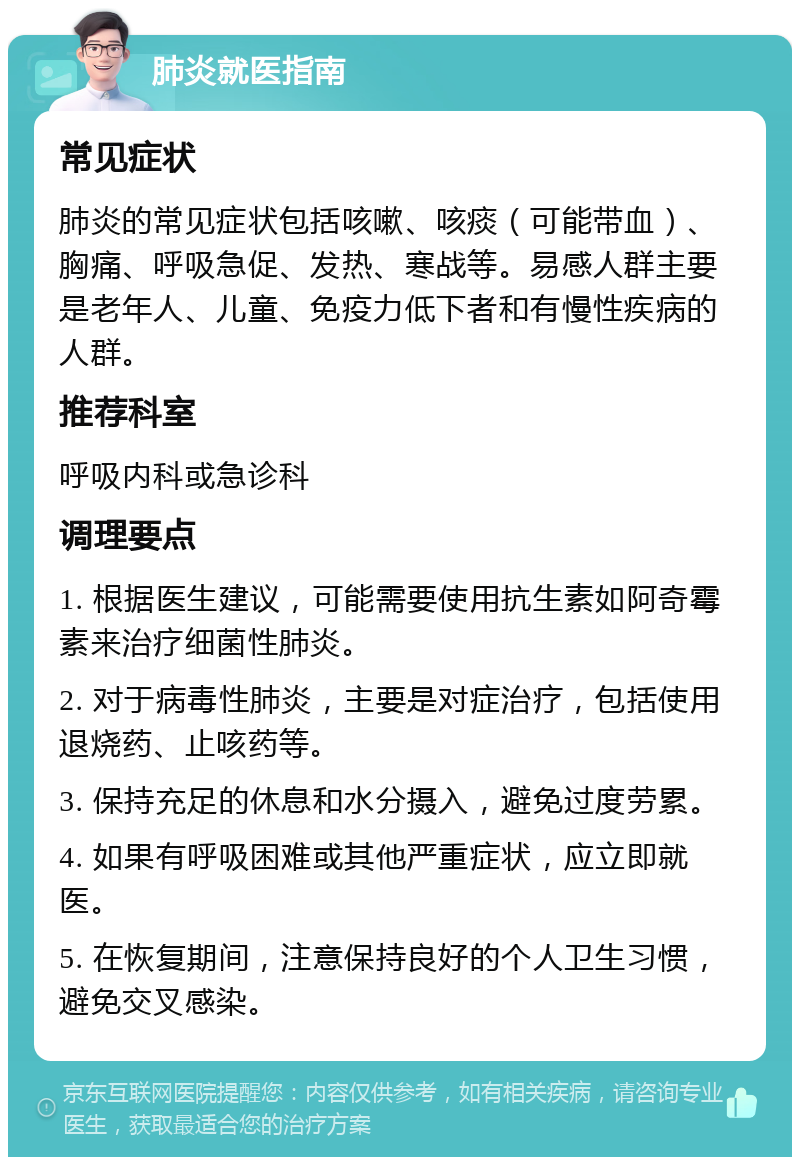 肺炎就医指南 常见症状 肺炎的常见症状包括咳嗽、咳痰（可能带血）、胸痛、呼吸急促、发热、寒战等。易感人群主要是老年人、儿童、免疫力低下者和有慢性疾病的人群。 推荐科室 呼吸内科或急诊科 调理要点 1. 根据医生建议，可能需要使用抗生素如阿奇霉素来治疗细菌性肺炎。 2. 对于病毒性肺炎，主要是对症治疗，包括使用退烧药、止咳药等。 3. 保持充足的休息和水分摄入，避免过度劳累。 4. 如果有呼吸困难或其他严重症状，应立即就医。 5. 在恢复期间，注意保持良好的个人卫生习惯，避免交叉感染。