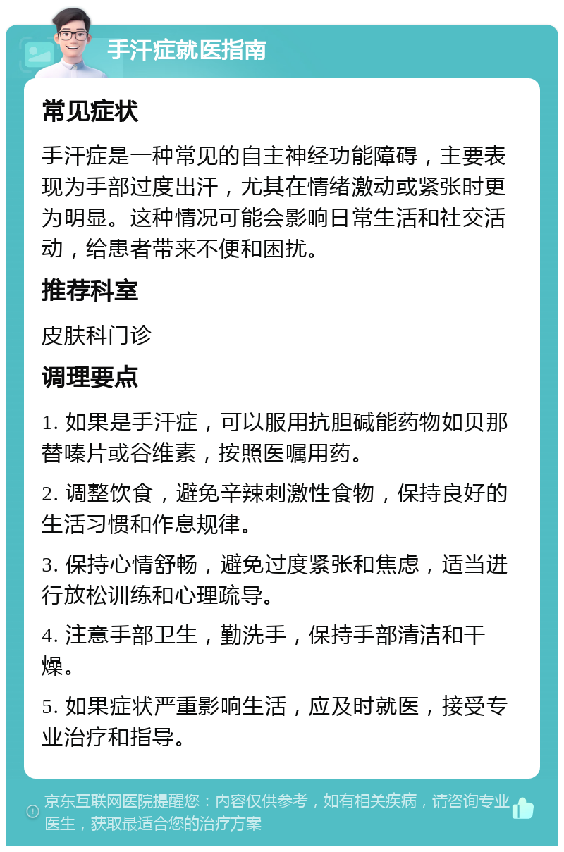 手汗症就医指南 常见症状 手汗症是一种常见的自主神经功能障碍，主要表现为手部过度出汗，尤其在情绪激动或紧张时更为明显。这种情况可能会影响日常生活和社交活动，给患者带来不便和困扰。 推荐科室 皮肤科门诊 调理要点 1. 如果是手汗症，可以服用抗胆碱能药物如贝那替嗪片或谷维素，按照医嘱用药。 2. 调整饮食，避免辛辣刺激性食物，保持良好的生活习惯和作息规律。 3. 保持心情舒畅，避免过度紧张和焦虑，适当进行放松训练和心理疏导。 4. 注意手部卫生，勤洗手，保持手部清洁和干燥。 5. 如果症状严重影响生活，应及时就医，接受专业治疗和指导。