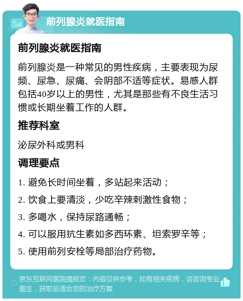 前列腺炎就医指南 前列腺炎就医指南 前列腺炎是一种常见的男性疾病，主要表现为尿频、尿急、尿痛、会阴部不适等症状。易感人群包括40岁以上的男性，尤其是那些有不良生活习惯或长期坐着工作的人群。 推荐科室 泌尿外科或男科 调理要点 1. 避免长时间坐着，多站起来活动； 2. 饮食上要清淡，少吃辛辣刺激性食物； 3. 多喝水，保持尿路通畅； 4. 可以服用抗生素如多西环素、坦索罗辛等； 5. 使用前列安栓等局部治疗药物。