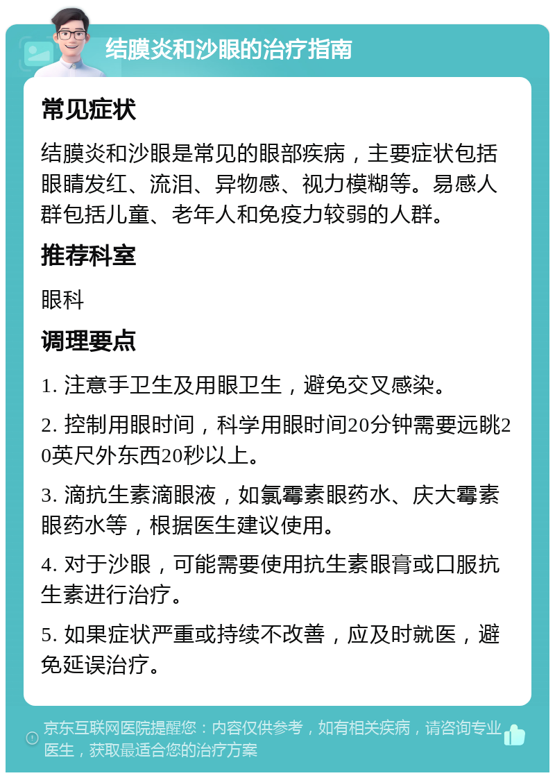 结膜炎和沙眼的治疗指南 常见症状 结膜炎和沙眼是常见的眼部疾病，主要症状包括眼睛发红、流泪、异物感、视力模糊等。易感人群包括儿童、老年人和免疫力较弱的人群。 推荐科室 眼科 调理要点 1. 注意手卫生及用眼卫生，避免交叉感染。 2. 控制用眼时间，科学用眼时间20分钟需要远眺20英尺外东西20秒以上。 3. 滴抗生素滴眼液，如氯霉素眼药水、庆大霉素眼药水等，根据医生建议使用。 4. 对于沙眼，可能需要使用抗生素眼膏或口服抗生素进行治疗。 5. 如果症状严重或持续不改善，应及时就医，避免延误治疗。