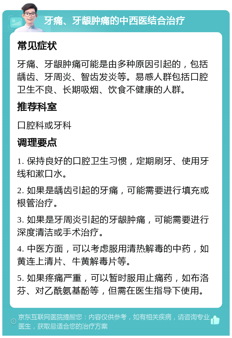 牙痛、牙龈肿痛的中西医结合治疗 常见症状 牙痛、牙龈肿痛可能是由多种原因引起的，包括龋齿、牙周炎、智齿发炎等。易感人群包括口腔卫生不良、长期吸烟、饮食不健康的人群。 推荐科室 口腔科或牙科 调理要点 1. 保持良好的口腔卫生习惯，定期刷牙、使用牙线和漱口水。 2. 如果是龋齿引起的牙痛，可能需要进行填充或根管治疗。 3. 如果是牙周炎引起的牙龈肿痛，可能需要进行深度清洁或手术治疗。 4. 中医方面，可以考虑服用清热解毒的中药，如黄连上清片、牛黄解毒片等。 5. 如果疼痛严重，可以暂时服用止痛药，如布洛芬、对乙酰氨基酚等，但需在医生指导下使用。