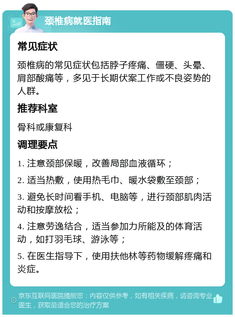 颈椎病就医指南 常见症状 颈椎病的常见症状包括脖子疼痛、僵硬、头晕、肩部酸痛等，多见于长期伏案工作或不良姿势的人群。 推荐科室 骨科或康复科 调理要点 1. 注意颈部保暖，改善局部血液循环； 2. 适当热敷，使用热毛巾、暖水袋敷至颈部； 3. 避免长时间看手机、电脑等，进行颈部肌肉活动和按摩放松； 4. 注意劳逸结合，适当参加力所能及的体育活动，如打羽毛球、游泳等； 5. 在医生指导下，使用扶他林等药物缓解疼痛和炎症。